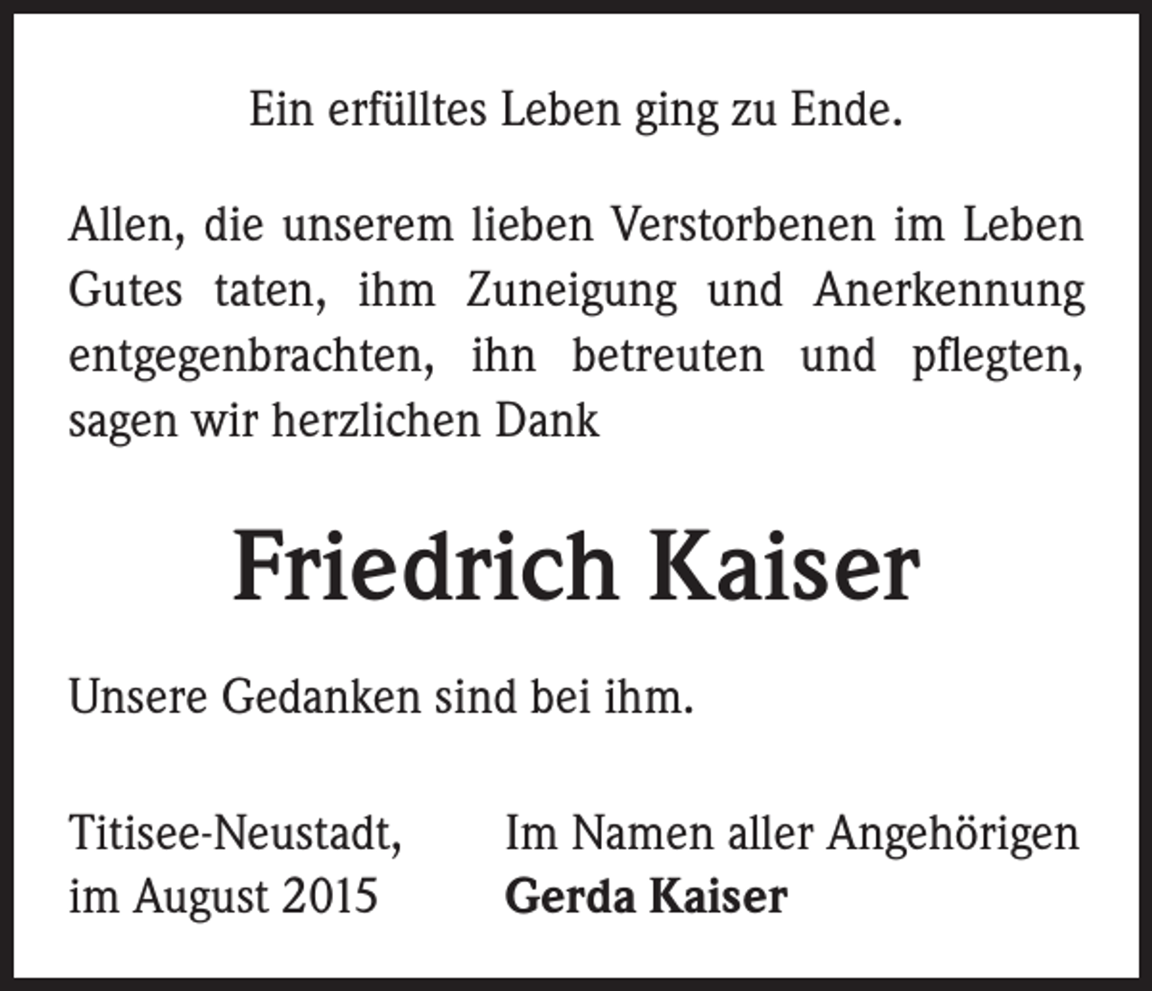 <p>Ein erfülltes Leben ging zu Ende.<br />Allen, die unserem lieben Verstorbenen im Leben<br />Gutes taten, ihm Zuneigung und Anerkennung<br />entgegenbrachten, ihn betreuten und pflegten,<br />sagen wir herzlichen Dank</p><p>Friedrich Kaiser<br />Unsere Gedanken sind bei ihm.<br />Titisee-Neustadt,<br />im August 2015</p><p>Im Namen aller Angehörigen<br />Gerda Kaiser</p>