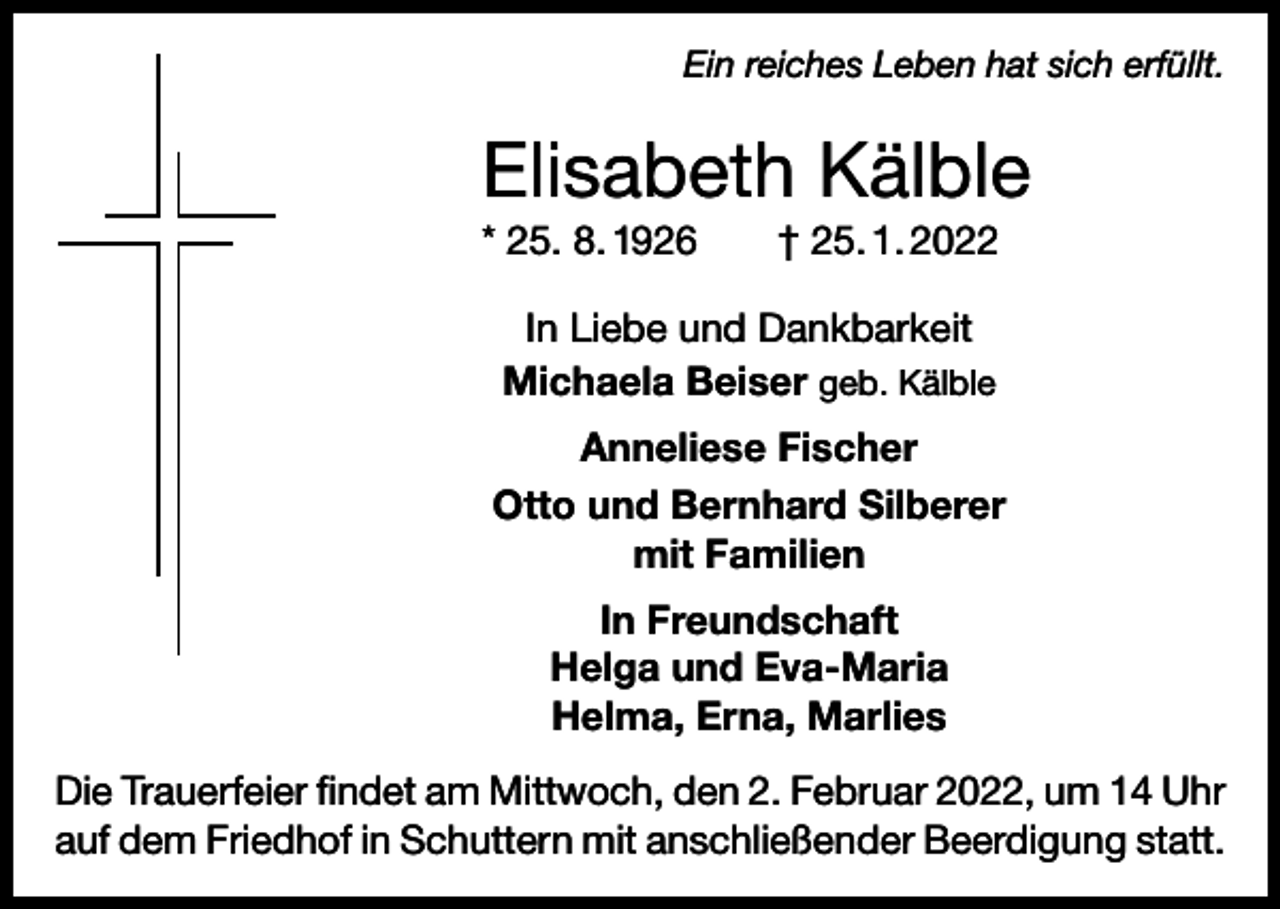 <p>Ein reiches Leben hat sich erfüllt.</p><p>Elisabeth Kälble<br />* 25. 8. 1926 † 25. 1. 2022<br />In Liebe und Dankbarkeit<br />Michaela Beiser geb. Kälble<br />Anneliese Fischer<br />Otto und Bernhard Silberer<br />mit Familien<br />In Freundschaft<br />Helga und Eva-Maria<br />Helma, Erna, Marlies<br />Die Trauerfeier findet am Mittwoch, den 2. Februar 2022, um 14 Uhr<br />auf dem Friedhof in Schuttern mit anschließender Beerdigung statt.</p>