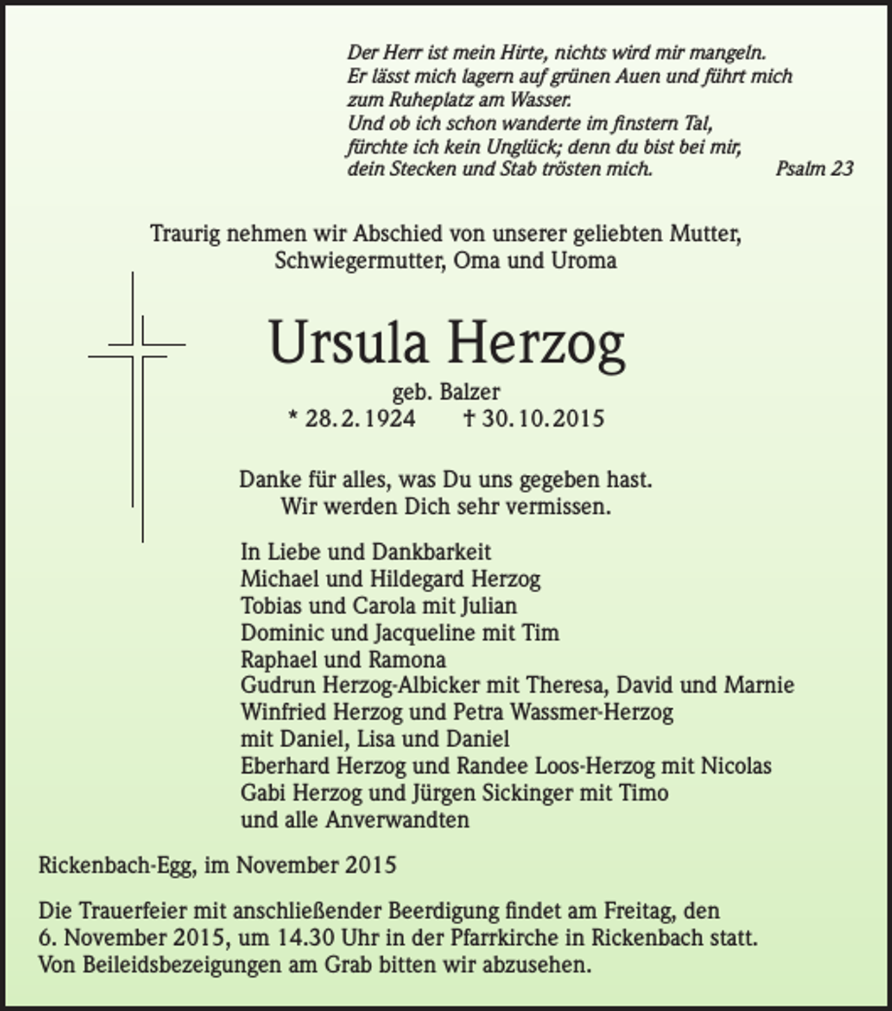 <p>Der Herr ist mein Hirte, nichts wird mir mangeln.<br />Er lässt mich lagern auf grünen Auen und führt mich<br />zum Ruheplatz am Wasser.<br />Und ob ich schon wanderte im finstern Tal,<br />fürchte ich kein Unglück; denn du bist bei mir,<br />dein Stecken und Stab trösten mich.<br />Psalm 23</p><p>Traurig nehmen wir Abschied von unserer geliebten Mutter,<br />Schwiegermutter, Oma und Uroma</p><p>Ursula Herzog<br />geb. Balzer<br />* 28. 2. 1924 † 30. 10. 2015</p><p>Danke für alles, was Du uns gegeben hast.<br />Wir werden Dich sehr vermissen.<br />In Liebe und Dankbarkeit<br />Michael und Hildegard Herzog<br />Tobias und Carola mit Julian<br />Dominic und Jacqueline mit Tim<br />Raphael und Ramona<br />Gudrun Herzog-Albicker mit Theresa, David und Marnie<br />Winfried Herzog und Petra Wassmer-Herzog<br />mit Daniel, Lisa und Daniel<br />Eberhard Herzog und Randee Loos-Herzog mit Nicolas<br />Gabi Herzog und Jürgen Sickinger mit Timo<br />und alle Anverwandten<br />Rickenbach-Egg, im November 2015<br />Die Trauerfeier mit anschließender Beerdigung findet am Freitag, den<br />6. November 2015, um 14.30 Uhr in der Pfarrkirche in Rickenbach statt.<br />Von Beileidsbezeigungen am Grab bitten wir abzusehen.</p>