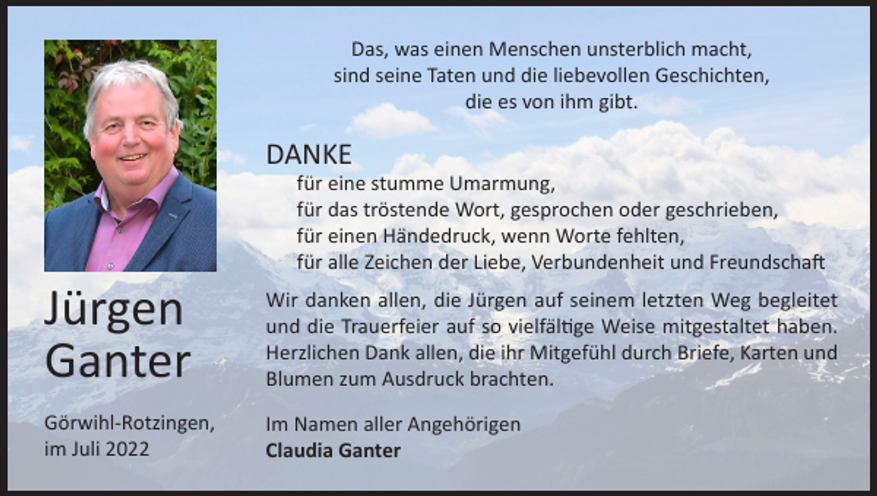 <p>Das, was einen Menschen unsterblich macht,<br />sind seine Taten und die liebevollen Geschichten,<br />die es von ihm gibt.</p><p>DANKE</p><p>für eine stumme Umarmung,<br />für das tröstende Wort, gesprochen oder geschrieben,<br />für einen Händedruck, wenn Worte fehlten,<br />für alle Zeichen der Liebe, Verbundenheit und Freundschaft</p><p>Jürgen<br />Ganter</p><p>Wir danken allen, die Jürgen auf seinem letzten Weg begleitet<br />und die Trauerfeier auf so vielfältige Weise mitgestaltet haben.<br />Herzlichen Dank allen, die ihr Mitgefühl durch Briefe, Karten und<br />Blumen zum Ausdruck brachten.</p><p>Görwihl-Rotzingen,<br />im Juli 2022</p><p>Im Namen aller Angehörigen<br />Claudia Ganter</p>