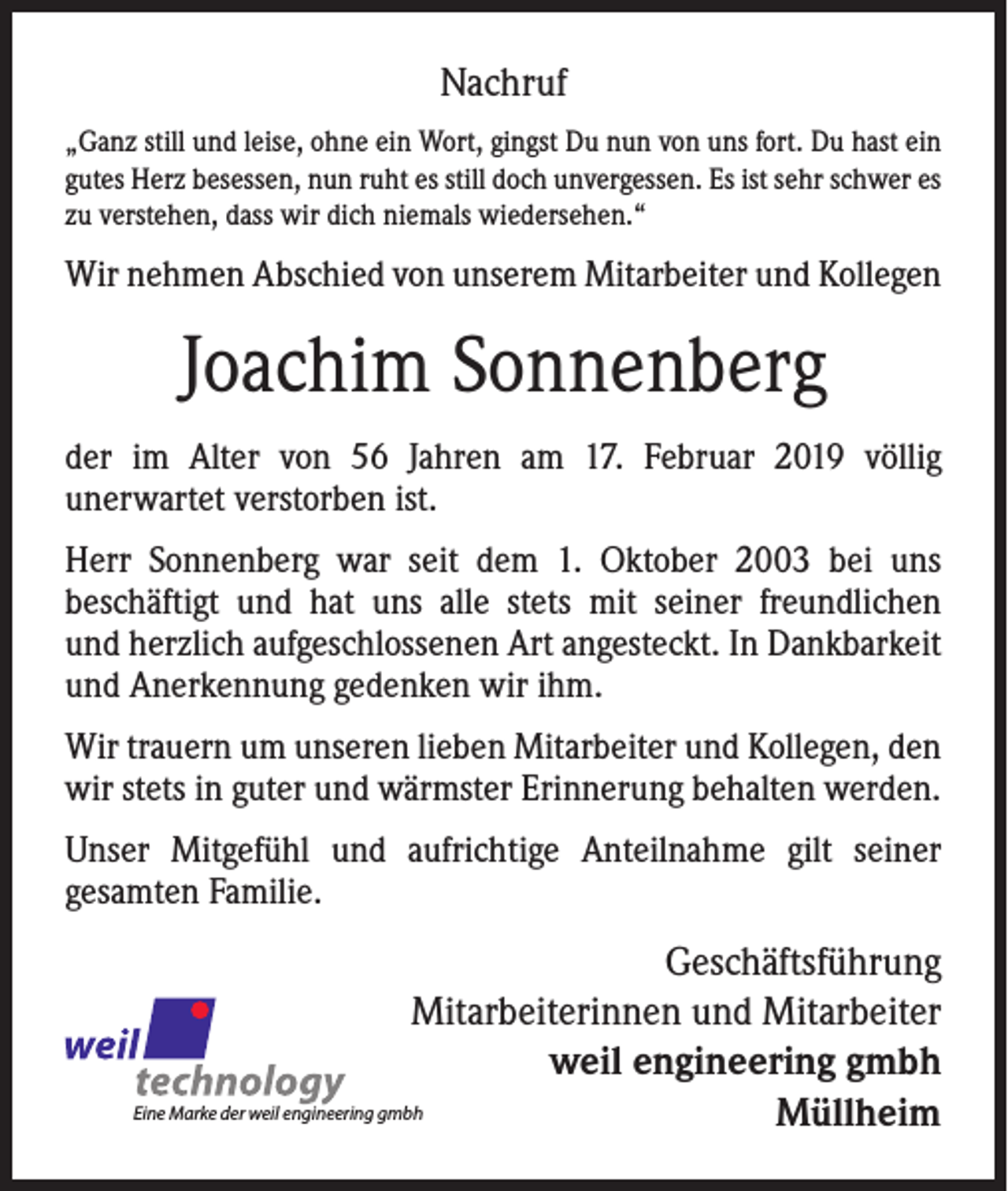 <p>Nachruf<br />„Ganz still und leise, ohne ein Wort, gingst Du nun von uns fort. Du hast ein<br />gutes Herz besessen, nun ruht es still doch unvergessen. Es ist sehr schwer es<br />zu verstehen, dass wir dich niemals wiedersehen.“</p><p>Wir nehmen Abschied von unserem Mitarbeiter und Kollegen</p><p>Joachim Sonnenberg<br />der im Alter von 56 Jahren am 17. Februar 2019 völlig<br />unerwartet verstorben ist.<br />Herr Sonnenberg war seit dem 1. Oktober 2003 bei uns<br />beschäftigt und hat uns alle stets mit seiner freundlichen<br />und herzlich aufgeschlossenen Art angesteckt. In Dankbarkeit<br />und Anerkennung gedenken wir ihm.<br />Wir trauern um unseren lieben Mitarbeiter und Kollegen, den<br />wir stets in guter und wärmster Erinnerung behalten werden.<br />Unser Mitgefühl und aufrichtige Anteilnahme gilt seiner<br />gesamten Familie.</p><p>Geschäftsführung<br />Mitarbeiterinnen und Mitarbeiter<br />weil engineering gmbh<br />Eine Marke der weil engineering gmbh<br />Müllheim</p>