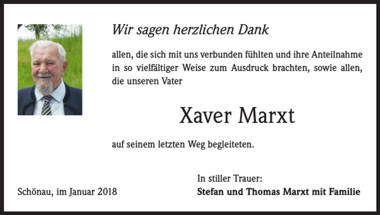 <p>Wir sagen herzlichen Dank<br />allen, die sich mit uns verbunden fühlten und ihre Anteilnahme<br />in so vielfältiger Weise zum Ausdruck brachten, sowie allen,<br />die unseren Vater</p><p>Xaver Marxt<br />auf seinem letzten Weg begleiteten.</p><p>Schönau, im Januar 2018</p><p>In stiller Trauer:<br />Stefan und Thomas Marxt mit Familie</p>