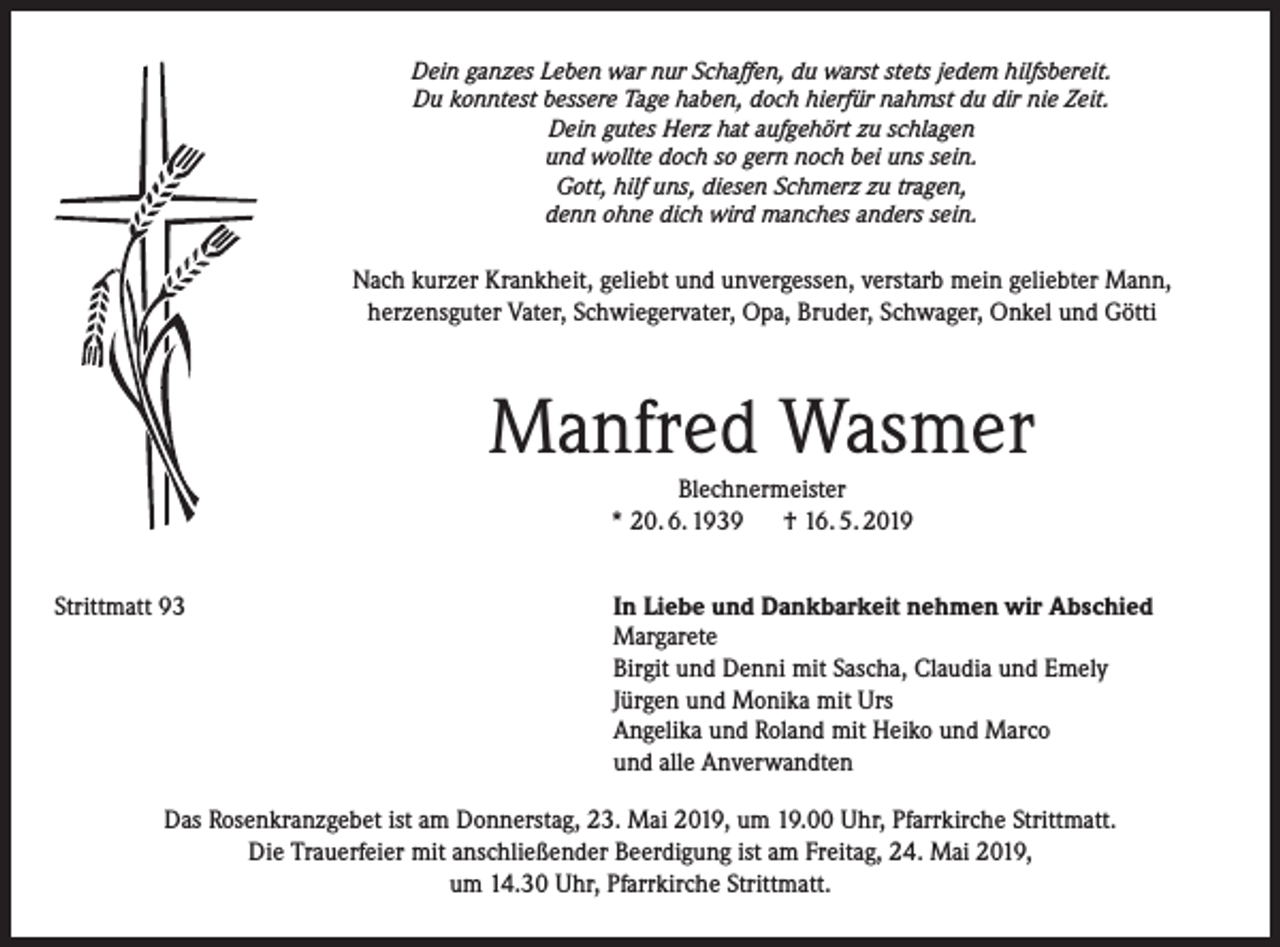 <p>Dein ganzes Leben war nur Schaffen, du warst stets jedem hilfsbereit.<br />Du konntest bessere Tage haben, doch hierfür nahmst du dir nie Zeit.<br />Dein gutes Herz hat aufgehört zu schlagen<br />und wollte doch so gern noch bei uns sein.<br />Gott, hilf uns, diesen Schmerz zu tragen,<br />denn ohne dich wird manches anders sein.</p><p>Nach kurzer Krankheit, geliebt und unvergessen, verstarb mein geliebter Mann,<br />herzensguter Vater, Schwiegervater, Opa, Bruder, Schwager, Onkel und Götti</p><p>Manfred Wasmer<br />Blechnermeister<br />* 20. 6. 1939 † 16. 5. 2019<br />Strittmatt 93</p><p>In Liebe und Dankbarkeit nehmen wir Abschied<br />Margarete<br />Birgit und Denni mit Sascha, Claudia und Emely<br />Jürgen und Monika mit Urs<br />Angelika und Roland mit Heiko und Marco<br />und alle Anverwandten</p><p>Das Rosenkranzgebet ist am Donnerstag, 23. Mai 2019, um 19.00 Uhr, Pfarrkirche Strittmatt.<br />Die Trauerfeier mit anschließender Beerdigung ist am Freitag, 24. Mai 2019,<br />um 14.30 Uhr, Pfarrkirche Strittmatt.</p>