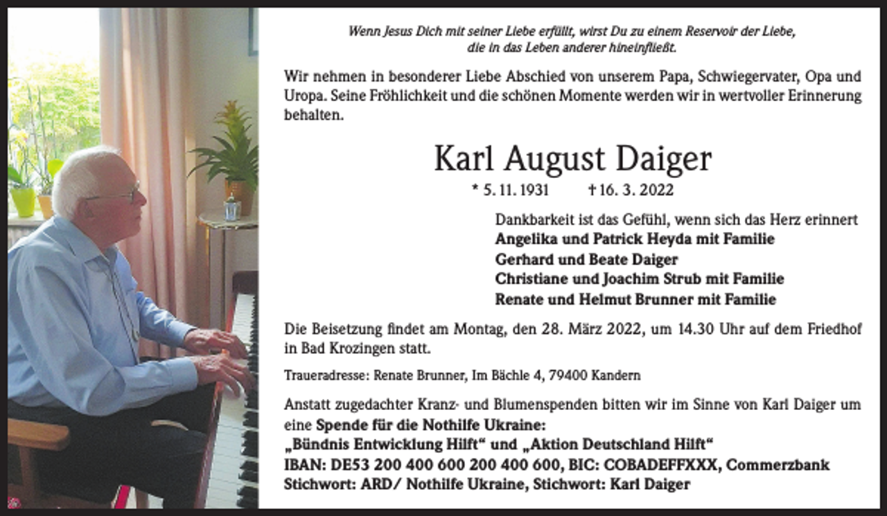 <p>Wenn Jesus Dich mit seiner Liebe erfüllt, wirst Du zu einem Reservoir der Liebe,<br />die in das Leben anderer hineinfließt.</p><p>Wir nehmen in besonderer Liebe Abschied von unserem Papa, Schwiegervater, Opa und<br />Uropa. Seine Fröhlichkeit und die schönen Momente werden wir in wertvoller Erinnerung<br />behalten.</p><p>Karl August Daiger<br />* 5. 11. 1931</p><p>† 16. 3. 2022</p><p>Dankbarkeit ist das Gefühl, wenn sich das Herz erinnert<br />Angelika und Patrick Heyda mit Familie<br />Gerhard und Beate Daiger<br />Christiane und Joachim Strub mit Familie<br />Renate und Helmut Brunner mit Familie<br />Die Beisetzung findet am Montag, den 28. März 2022, um 14.30 Uhr auf dem Friedhof<br />in Bad Krozingen statt.<br />Traueradresse: Renate Brunner, Im Bächle 4, 79400 Kandern</p><p>Anstatt zugedachter Kranz- und Blumenspenden bitten wir im Sinne von Karl Daiger um<br />eine Spende für die Nothilfe Ukraine:<br />„Bündnis Entwicklung Hilft“ und „Aktion Deutschland Hilft“<br />IBAN: DE53 200 400 600 200 400 600, BIC: COBADEFFXXX, Commerzbank<br />Stichwort: ARD/ Nothilfe Ukraine, Stichwort: Karl Daiger</p>