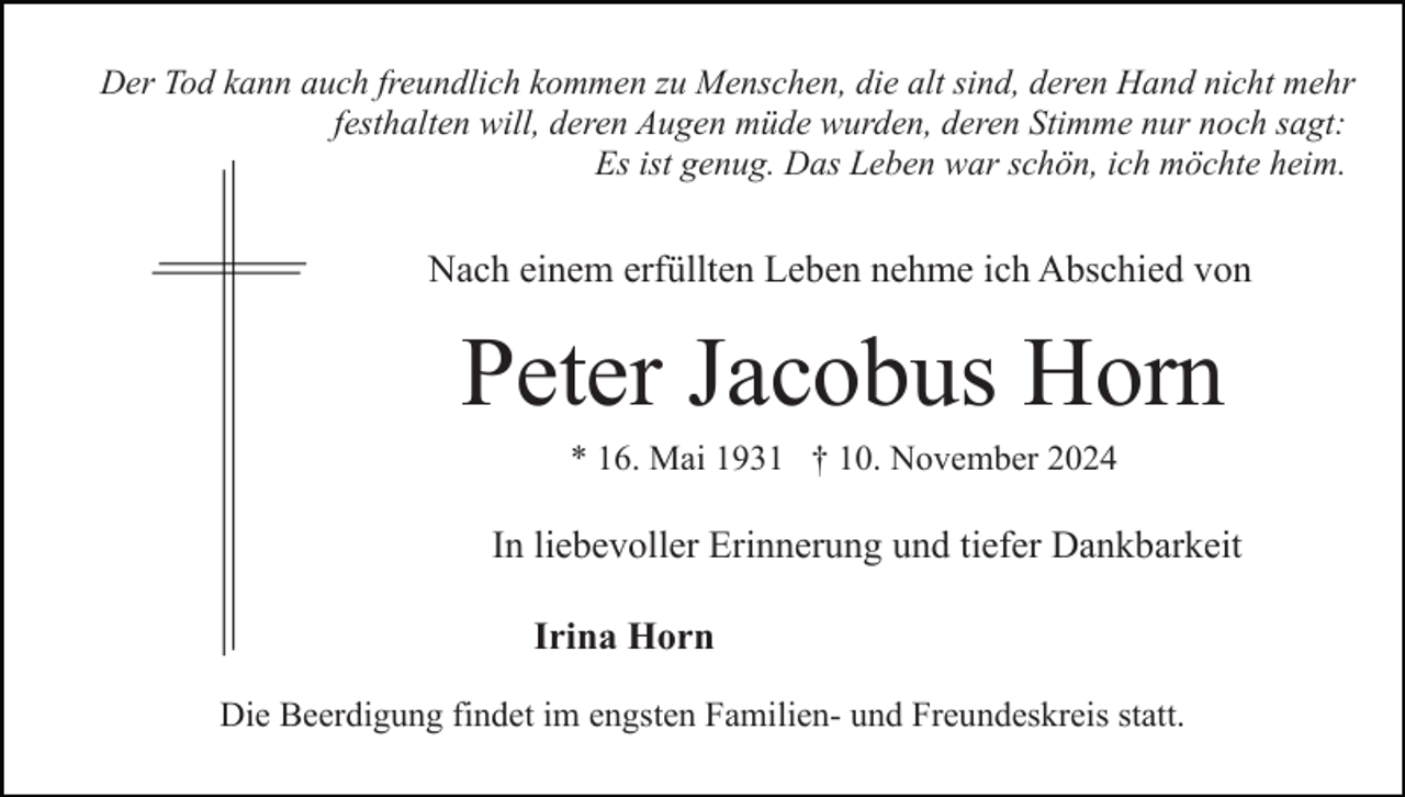 <p>Der Tod kann auch freundlich kommen zu Menschen, die alt sind, deren Hand nicht mehr<br />festhalten will, deren Augen müde wurden, deren Stimme nur noch sagt:<br />Es ist genug. Das Leben war schön, ich möchte heim.</p><p>Nach einem erfüllten Leben nehme ich Abschied von</p><p>Peter Jacobus Horn<br />* 16. Mai 1931 † 10. November 2024</p><p>In liebevoller Erinnerung und tiefer Dankbarkeit<br />Irina Horn<br />Die Beerdigung findet im engsten Familien- und Freundeskreis statt.</p>