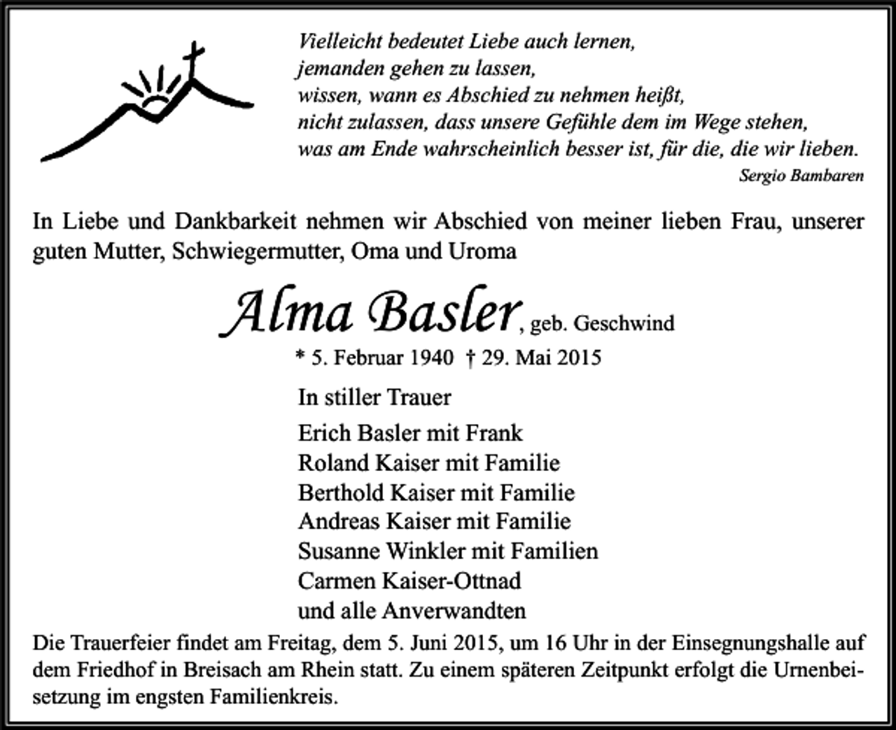 <p>Vielleicht bedeutet Liebe auch lernen,<br />jemanden gehen zu lassen,<br />wissen, wann es Abschied zu nehmen heißt,<br />nicht zulassen, dass unsere Gefühle dem im Wege stehen,<br />was am Ende wahrscheinlich besser ist, für die, die wir lieben.<br />Sergio Bambaren</p><p>In Liebe und Dankbarkeit nehmen wir Abschied von meiner lieben Frau, unserer<br />guten Mutter, Schwiegermutter, Oma und Uroma</p><p>Alma Basler</p><p>, geb. Geschwind<br />* 5. Februar 1940 † 29. Mai 2015</p><p>In stiller Trauer<br />Erich Basler mit Frank<br />Roland Kaiser mit Familie<br />Berthold Kaiser mit Familie<br />Andreas Kaiser mit Familie<br />Susanne Winkler mit Familien<br />Carmen Kaiser-Ottnad<br />und alle Anverwandten<br />Die Trauerfeier findet am Freitag, dem 5. Juni 2015, um 16 Uhr in der Einsegnungshalle auf<br />dem Friedhof in Breisach am Rhein statt. Zu einem späteren Zeitpunkt erfolgt die Urnenbeisetzung im engsten Familienkreis.</p>