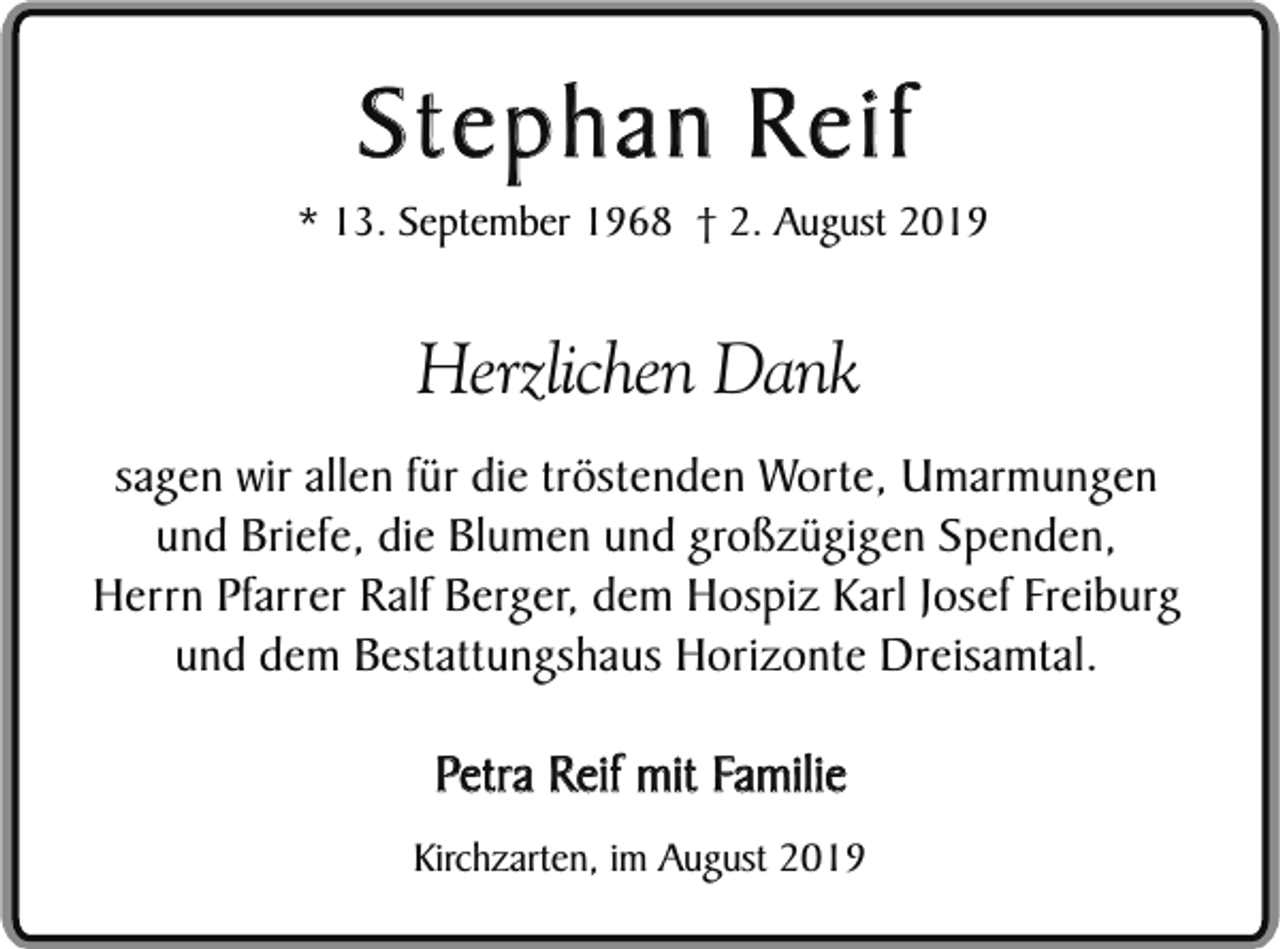 <p>Stephan Reif</p><p>* 13. September 1968 † 2. August 2019</p><p>Herzlichen Dank<br />sagen wir allen für die tröstenden Worte, Umarmungen<br />und Briefe, die Blumen und großzügigen Spenden,<br />Herrn Pfarrer Ralf Berger, dem Hospiz Karl Josef Freiburg<br />und dem Bestattungshaus Horizonte Dreisamtal.</p><p>Petra Reif mit Familie<br />Kirchzarten, im August 2019</p>