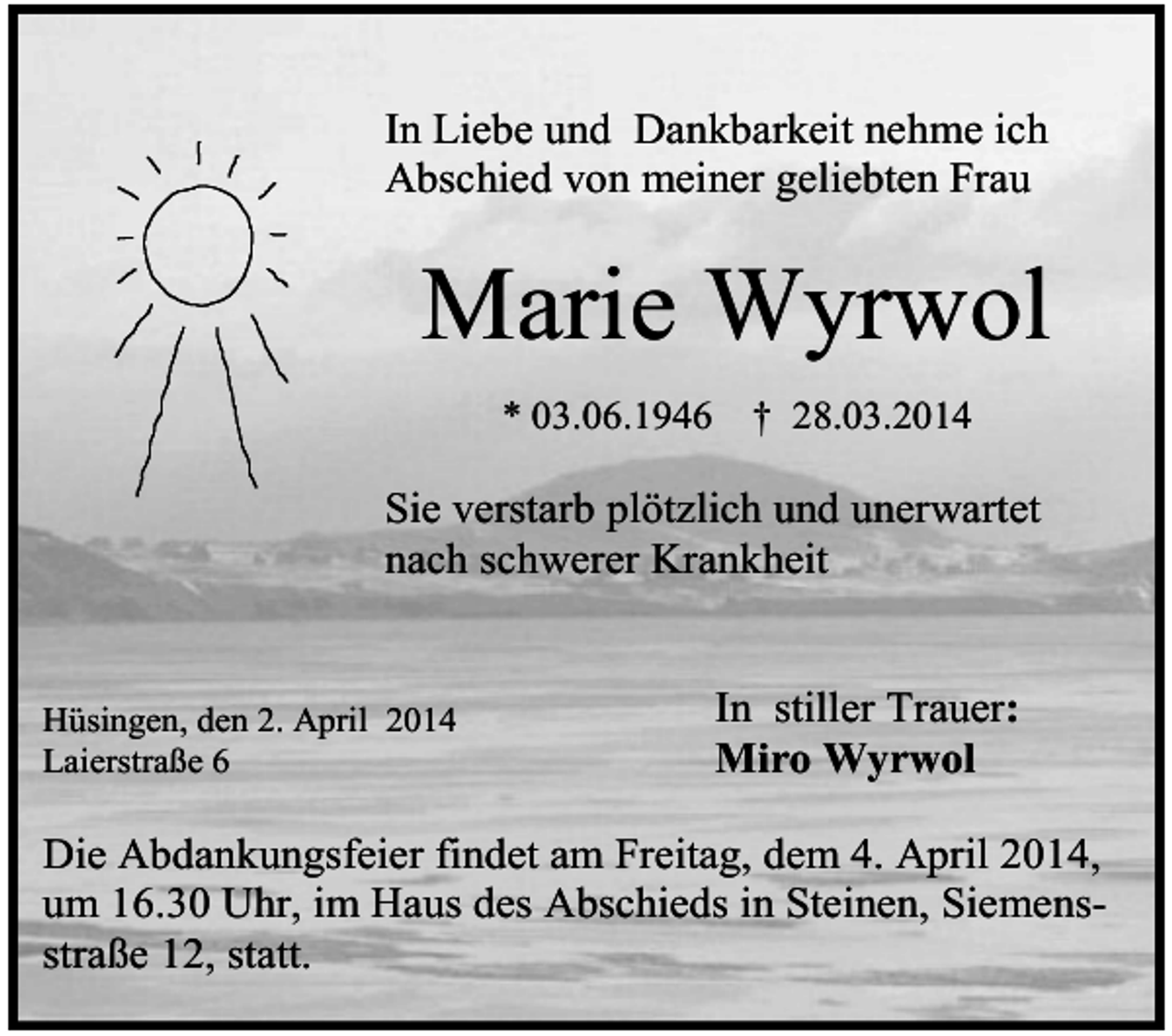 <p>In Liebe und Dankbarkeit nehme ich<br />Abschied von meiner geliebten Frau</p><p>Marie Wyrwol<br />* 03.06.1946</p><p>† 28.03.2014</p><p>Sie verstarb plötzlich und unerwartet<br />nach schwerer Krankheit</p><p>Hüsingen, den 2. April 2014<br />Laierstraße 6</p><p>In stiller Trauer:<br />Miro Wyrwol</p><p>Die Abdankungsfeier findet am Freitag, dem 4. April 2014,<br />um 16.30 Uhr, im Haus des Abschieds in Steinen, Siemensstraße 12, statt.</p>