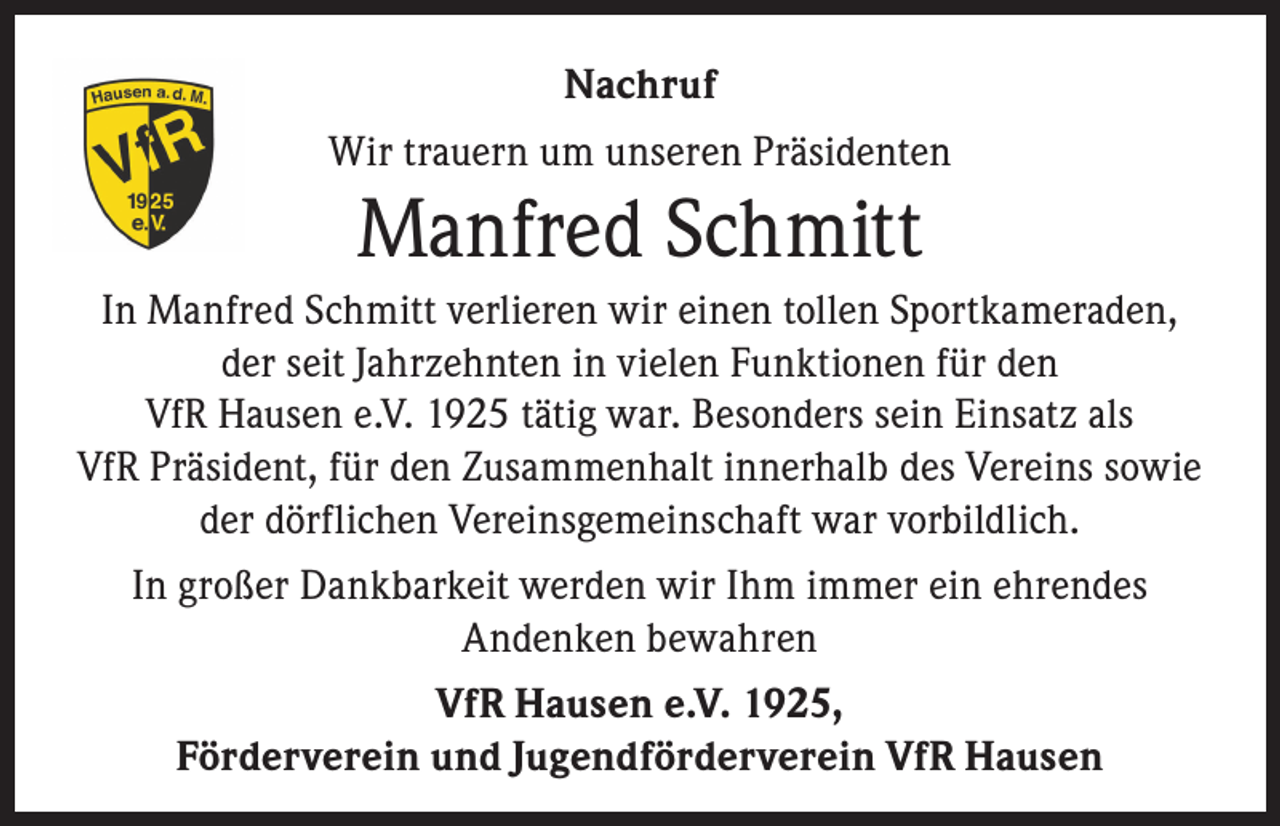 <p>Nachruf<br />Wir trauern um unseren Präsidenten</p><p>Manfred Schmitt<br />In Manfred Schmitt verlieren wir einen tollen Sportkameraden,<br />der seit Jahrzehnten in vielen Funktionen für den<br />VfR Hausen e.V. 1925 tätig war. Besonders sein Einsatz als<br />VfR Präsident, für den Zusammenhalt innerhalb des Vereins sowie<br />der dörflichen Vereinsgemeinschaft war vorbildlich.<br />In großer Dankbarkeit werden wir Ihm immer ein ehrendes<br />Andenken bewahren<br />VfR Hausen e.V. 1925,<br />Förderverein und Jugendförderverein VfR Hausen</p>