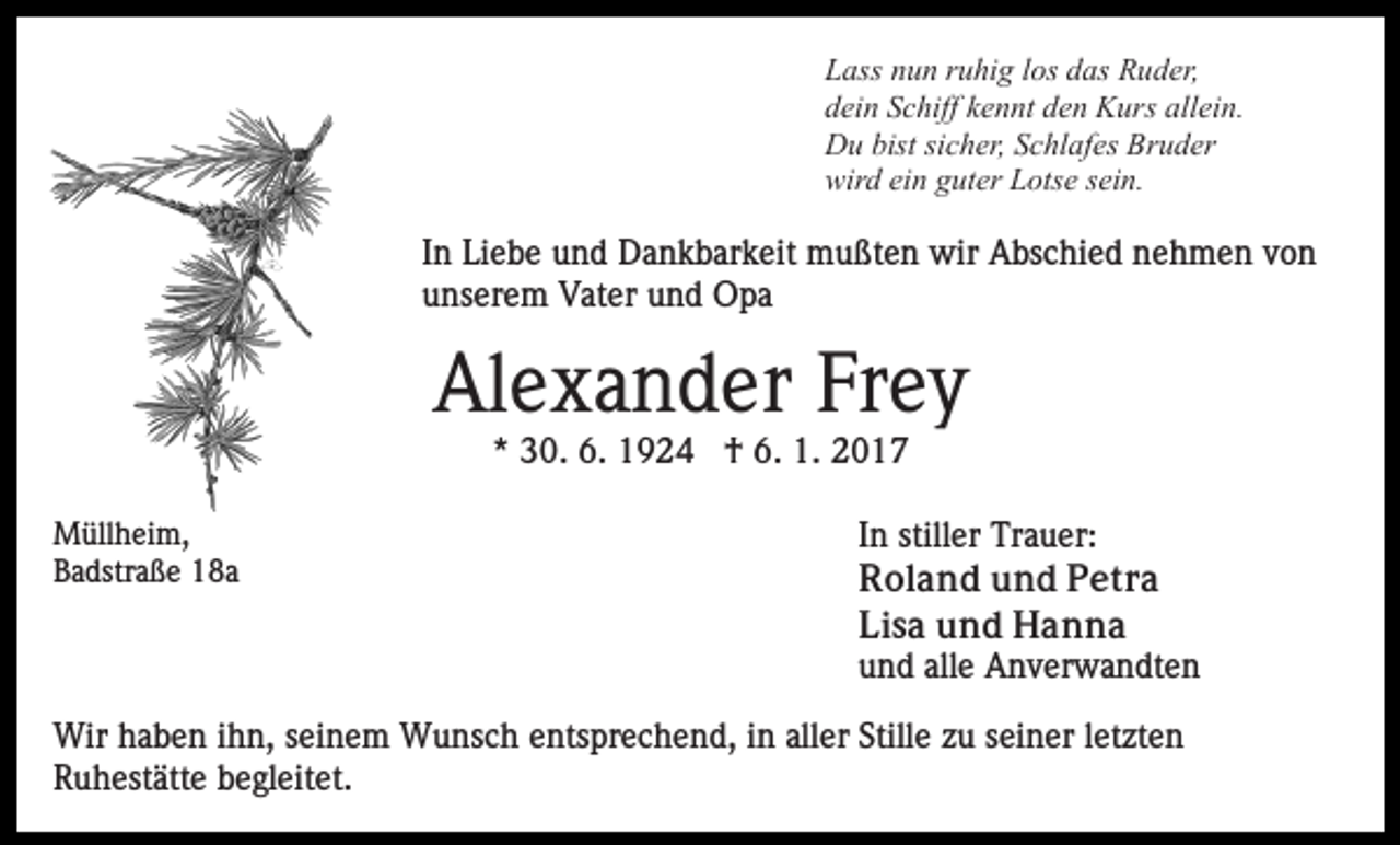 <p>Lass nun ruhig los das Ruder,<br />dein Schiff kennt den Kurs allein.<br />Du bist sicher, Schlafes Bruder<br />wird ein guter Lotse sein.</p><p>In Liebe und Dankbarkeit mußten wir Abschied nehmen von<br />unserem Vater und Opa</p><p>Alexander Frey<br />* 30. 6. 1924 † 6. 1. 2017<br />Müllheim,<br />Badstraße 18a</p><p>In stiller Trauer:<br />Roland und Petra<br />Lisa und Hanna<br />und alle Anverwandten</p><p>Wir haben ihn, seinem Wunsch entsprechend, in aller Stille zu seiner letzten<br />Ruhestätte begleitet.</p>