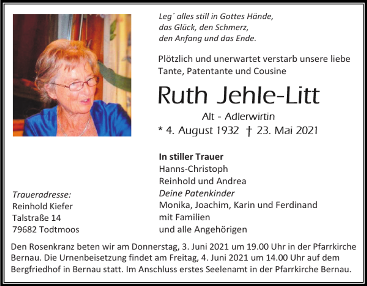 <p>Leg´ alles still in Gottes Hände,<br />das Glück, den Schmerz,<br />den Anfang und das Ende.</p><p>Plötzlich und unerwartet verstarb unsere liebe<br />Tante, Patentante und Cousine</p><p>Traueradresse:<br />Reinhold Kiefer<br />Talstraße 14<br />79682 Todtmoos</p><p>In stiller Trauer<br />Hanns-Christoph<br />Reinhold und Andrea<br />Deine Patenkinder<br />Monika, Joachim, Karin und Ferdinand<br />mit Familien<br />und alle Angehörigen</p><p>Den Rosenkranz beten wir am Donnerstag, 3. Juni 2021 um 19.00 Uhr in der Pfarrkirche<br />Bernau. Die Urnenbeisetzung findet am Freitag, 4. Juni 2021 um 14.00 Uhr auf dem<br />Bergfriedhof in Bernau statt. Im Anschluss erstes Seelenamt in der Pfarrkirche Bernau.</p>