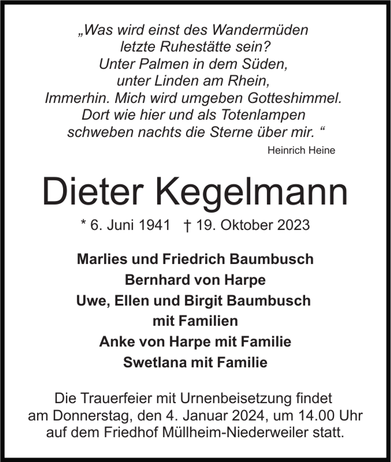 <p>„Was wird einst des Wandermüden<br />letzte Ruhestätte sein?<br />Unter Palmen in dem Süden,<br />unter Linden am Rhein,<br />Immerhin. Mich wird umgeben Gotteshimmel.<br />Dort wie hier und als Totenlampen<br />schweben nachts die Sterne über mir. “<br />Heinrich Heine</p><p>Dieter Kegelmann<br />* 6. Juni 1941 † 19. Oktober 2023<br />Marlies und Friedrich Baumbusch<br />Bernhard von Harpe<br />Uwe, Ellen und Birgit Baumbusch<br />mit Familien<br />Anke von Harpe mit Familie<br />Swetlana mit Familie<br />Die Trauerfeier mit Urnenbeisetzung findet<br />am Donnerstag, den 4. Januar 2024, um 14.00 Uhr<br />auf dem Friedhof Müllheim-Niederweiler statt.</p>