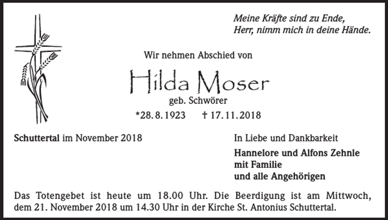 <p>Meine Kräfte sind zu Ende,<br />Herr, nimm mich in deine Hände.<br />Wir nehmen Abschied von</p><p>Hilda Moser<br />geb. Schwörer</p><p>*28. 8. 1923<br />Schuttertal im November 2018</p><p>† 17. 11. 2018<br />In Liebe und Dankbarkeit<br />Hannelore und Alfons Zehnle<br />mit Familie<br />und alle Angehörigen</p><p>Das Totengebet ist heute um 18.00 Uhr. Die Beerdigung ist am Mittwoch,<br />dem 21. November 2018 um 14.30 Uhr in der Kirche St. Antonius Schuttertal.</p>