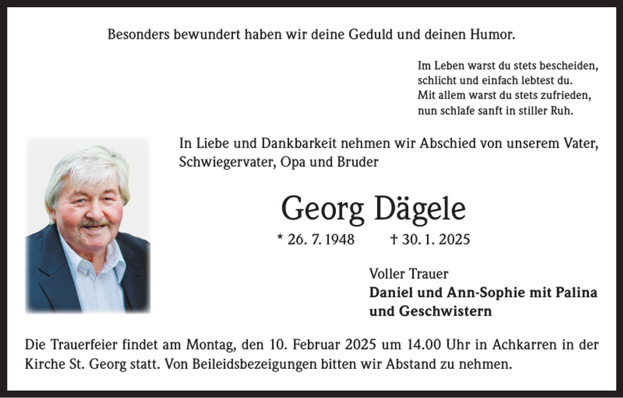 <p>Besonders bewundert haben wir deine Geduld und deinen Humor.<br />Im Leben warst du stets bescheiden,<br />schlicht und einfach lebtest du.<br />Mit allem warst du stets zufrieden,<br />nun schlafe sanft in stiller Ruh.</p><p>In Liebe und Dankbarkeit nehmen wir Abschied von unserem Vater,<br />Schwiegervater, Opa und Bruder</p><p>Georg Dägele<br />* 26. 7. 1948</p><p>† 30. 1. 2025<br />Voller Trauer<br />Daniel und Ann-Sophie mit Palina<br />und Geschwistern</p><p>Die Trauerfeier findet am Montag, den 10. Februar 2025 um 14.00 Uhr in Achkarren in der<br />Kirche St. Georg statt. Von Beileidsbezeigungen bitten wir Abstand zu nehmen.</p>
