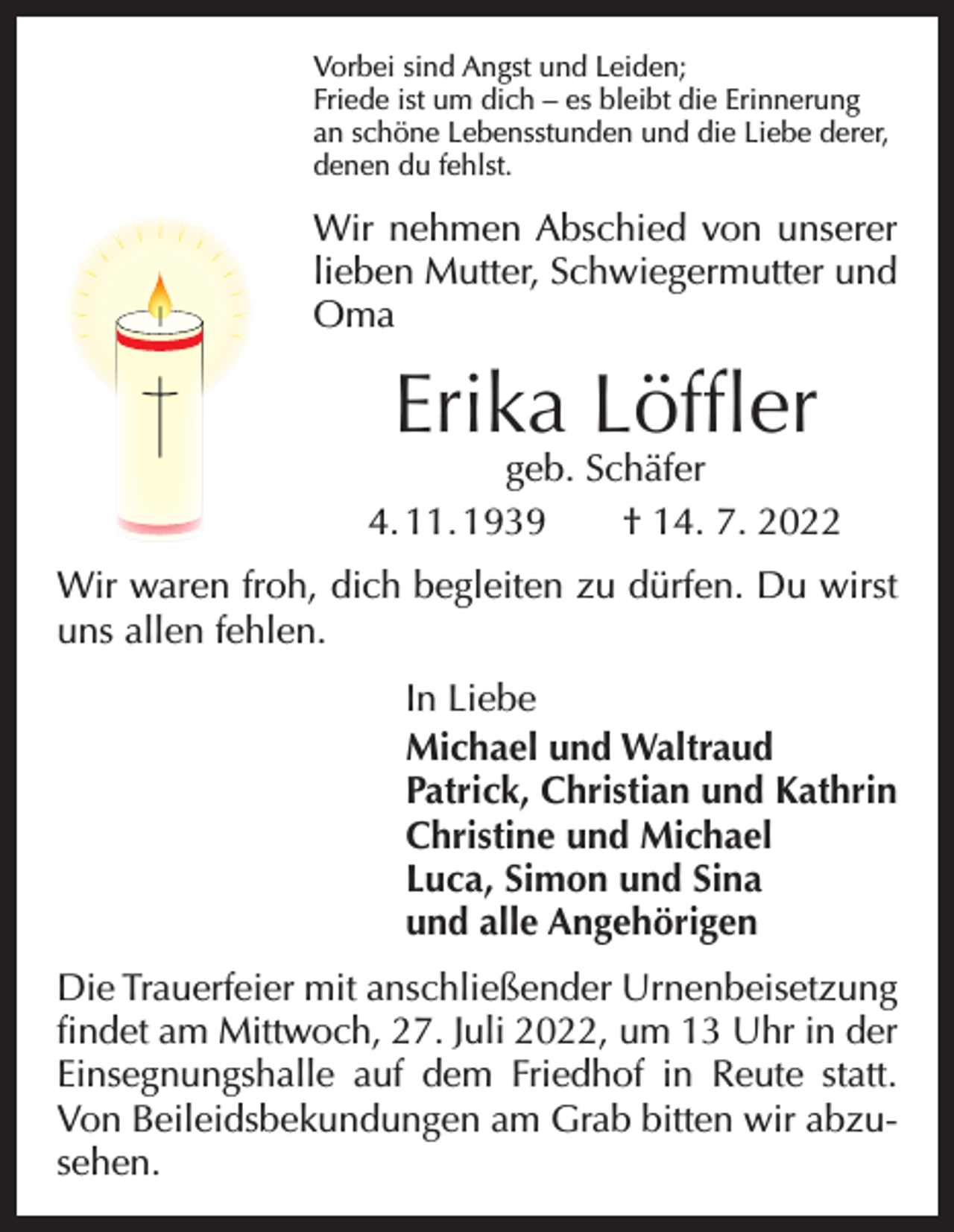 <p>Vorbei sind Angst und Leiden;<br />Friede ist um dich – es bleibt die Erinnerung<br />an schöne Lebensstunden und die Liebe derer,<br />denen du fehlst.</p><p>Wir nehmen Abschied von unserer<br />lieben Mutter, Schwiegermutter und<br />Oma</p><p>Erika Löffler</p><p>geb. Schäfer<br />4. 11. 1939 † 14. 7. 2022<br />Wir waren froh, dich begleiten zu dürfen. Du wirst<br />uns allen fehlen.<br />In Liebe<br />Michael und Waltraud<br />Patrick, Christian und Kathrin<br />Christine und Michael<br />Luca, Simon und Sina<br />und alle Angehörigen<br />Die Trauerfeier mit anschließender Urnenbeisetzung<br />findet am Mittwoch, 27. Juli 2022, um 13 Uhr in der<br />Einsegnungshalle auf dem Friedhof in Reute statt.<br />Von Beileidsbekundungen am Grab bitten wir abzusehen.</p>