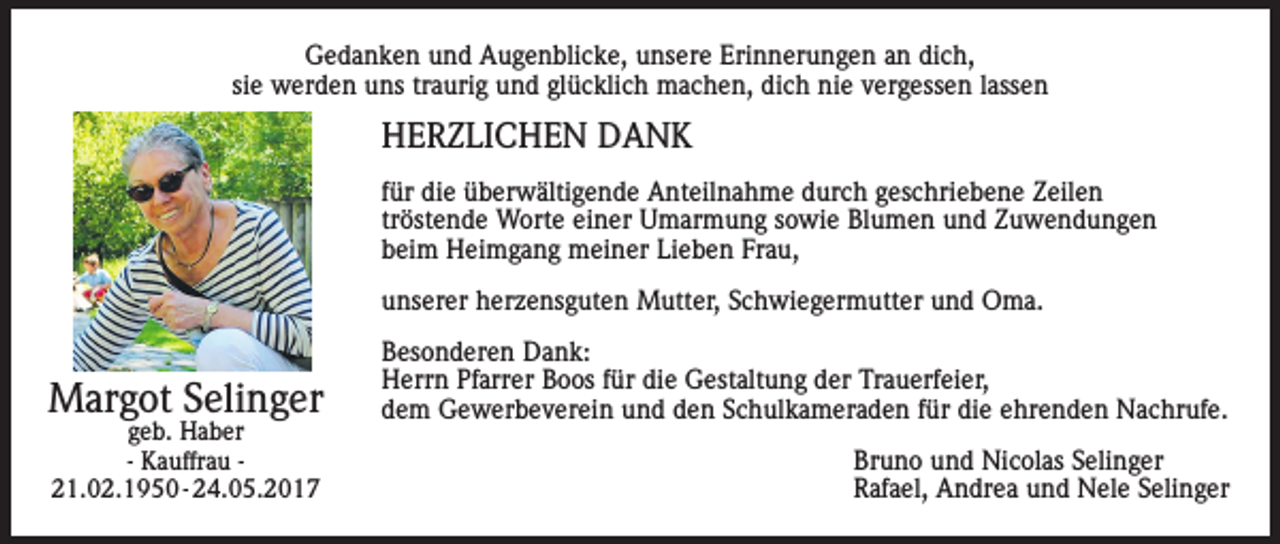 <p>Gedanken und Augenblicke, unsere Erinnerungen an dich,<br />sie werden uns traurig und glücklich machen, dich nie vergessen lassen</p><p>HERZLICHEN DANK<br />für die überwältigende Anteilnahme durch geschriebene Zeilen<br />tröstende Worte einer Umarmung sowie Blumen und Zuwendungen<br />beim Heimgang meiner Lieben Frau,<br />unserer herzensguten Mutter, Schwiegermutter und Oma.</p><p>Margot Selinger<br />geb. Haber<br />- Kauffrau 21.02.1950 - 24.05.2017</p><p>Besonderen Dank:<br />Herrn Pfarrer Boos für die Gestaltung der Trauerfeier,<br />dem Gewerbeverein und den Schulkameraden für die ehrenden Nachrufe.<br />Bruno und Nicolas Selinger<br />Rafael, Andrea und Nele Selinger</p>