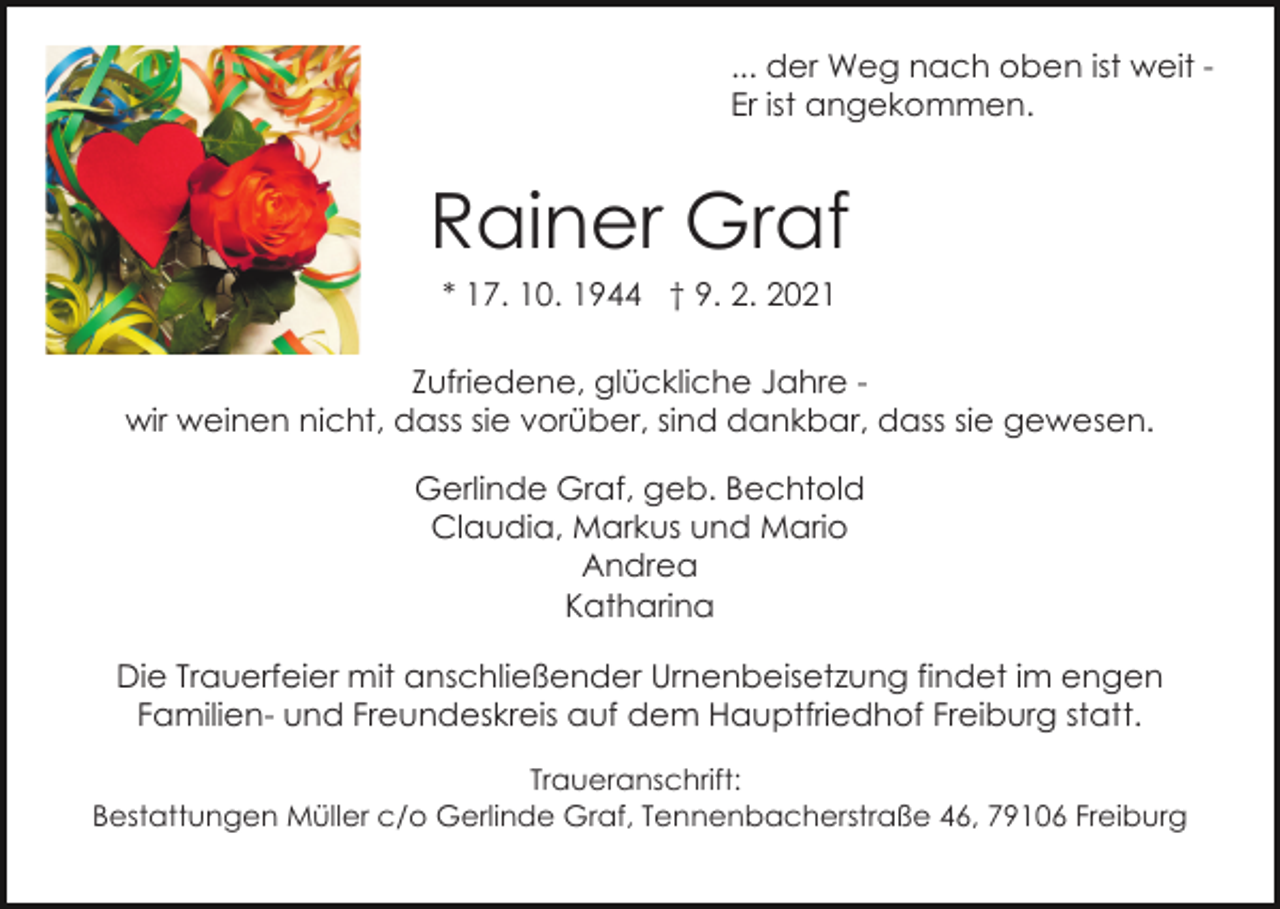 <p>... der Weg nach oben ist weit Er ist angekommen.</p><p>Rainer Graf<br />* 17. 10. 1944 † 9. 2. 2021<br />Bild einfügen<br />Zufriedene, glückliche Jahre wir weinen nicht, dass sie vorüber, sind dankbar, dass sie gewesen.<br />Gerlinde Graf, geb. Bechtold<br />Claudia, Markus und Mario<br />Andrea<br />Katharina<br />Die Trauerfeier mit anschließender Urnenbeisetzung findet im engen<br />Familien- und Freundeskreis auf dem Hauptfriedhof Freiburg statt.<br />Traueranschrift:<br />Bestattungen Müller c/o Gerlinde Graf, Tennenbacherstraße 46, 79106 Freiburg</p>