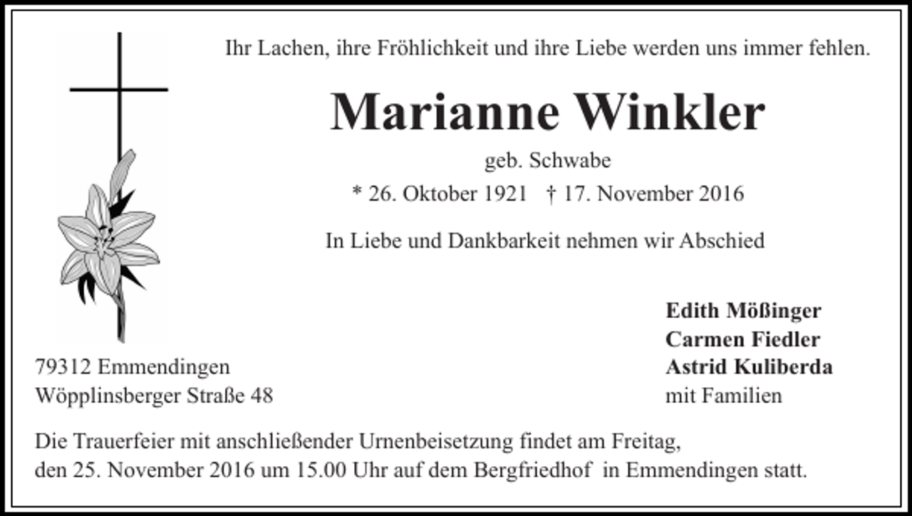 <p>Ihr Lachen, ihre Fröhlichkeit und ihre Liebe werden uns immer fehlen.</p><p>Marianne Winkler<br />geb. Schwabe<br />* 26. Oktober 1921 † 17. November 2016<br />In Liebe und Dankbarkeit nehmen wir Abschied</p><p>79312 Emmendingen<br />Wöpplinsberger Straße 48</p><p>Edith Mößinger<br />Carmen Fiedler<br />Astrid Kuliberda<br />mit Familien</p><p>Die Trauerfeier mit anschließender Urnenbeisetzung findet am Freitag,<br />den 25. November 2016 um 15.00 Uhr auf dem Bergfriedhof in Emmendingen statt.</p>