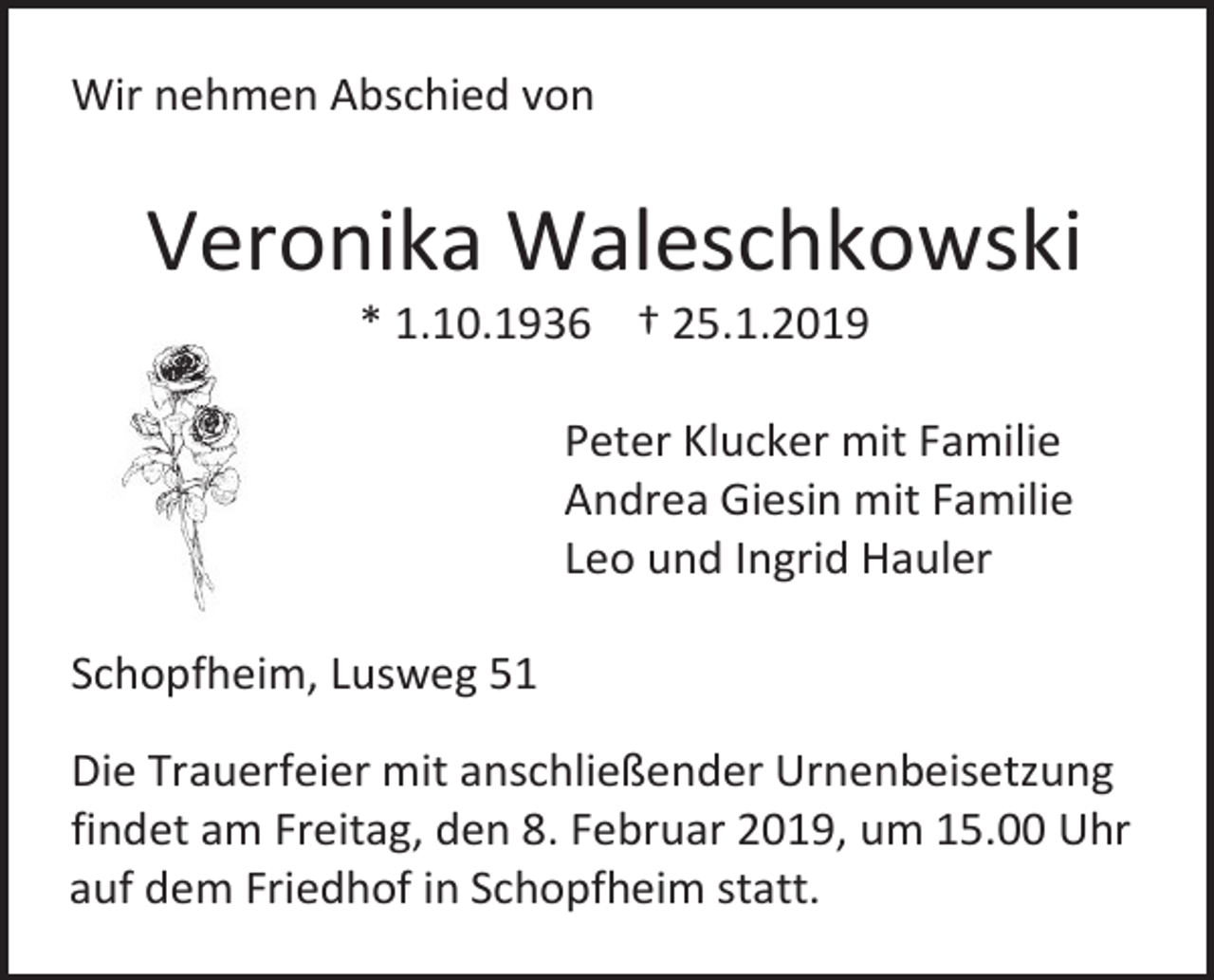 <p>Wir nehmen Abschied von</p><p>Veronika Waleschkowski<br />* 1.10.1936 † 25.1.2019<br />Peter Klucker mit Familie<br />Andrea Giesin mit Familie<br />Leo und Ingrid Hauler<br />Schopfheim, Lusweg 51<br />Die Trauerfeier mit anschließender Urnenbeisetzung<br />findet am Freitag, den 8. Februar 2019, um 15.00 Uhr<br />auf dem Friedhof in Schopfheim statt.</p>