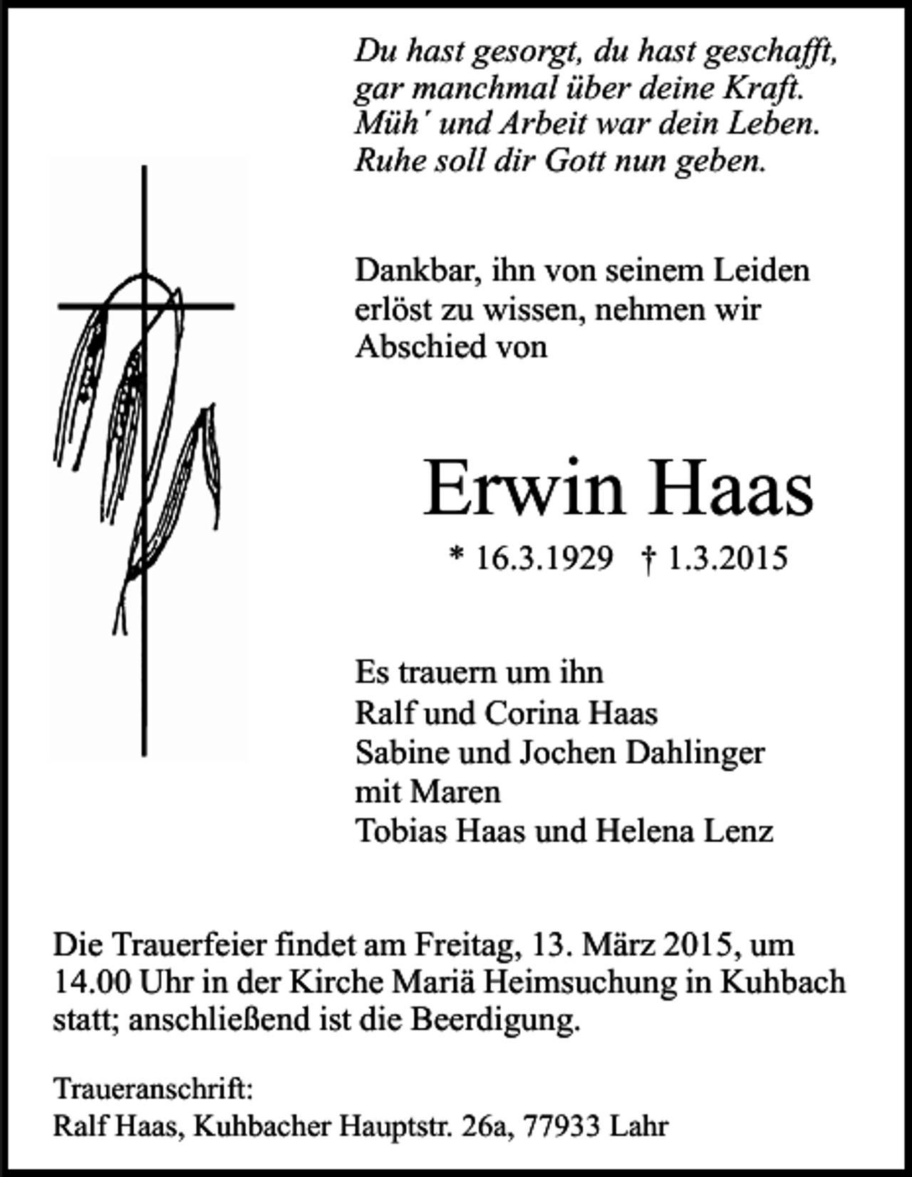 <p>Du hast gesorgt, du hast geschafft,<br />gar manchmal über deine Kraft.<br />Müh´ und Arbeit war dein Leben.<br />Ruhe soll dir Gott nun geben.<br />Dankbar, ihn von seinem Leiden<br />erlöst zu wissen, nehmen wir<br />Abschied von</p><p>Erwin Haas<br />* 16.3.1929 † 1.3.2015</p><p>Es trauern um ihn<br />Ralf und Corina Haas<br />Sabine und Jochen Dahlinger<br />mit Maren<br />Tobias Haas und Helena Lenz<br />Die Trauerfeier findet am Freitag, 13. März 2015, um<br />14.00 Uhr in der Kirche Mariä Heimsuchung in Kuhbach<br />statt; anschließend ist die Beerdigung.<br />Traueranschrift:<br />Ralf Haas, Kuhbacher Hauptstr. 26a, 77933 Lahr</p>