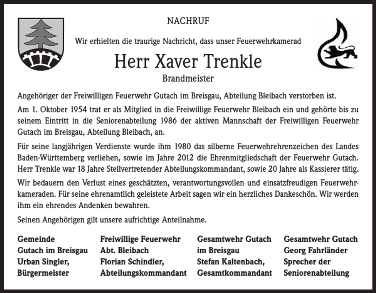 <p>NACHRUF<br />Wir erhielten die traurige Nachricht, dass unser Feuerwehrkamerad</p><p>Herr Xaver Trenkle<br />Brandmeister</p><p>Angehöriger der Freiwilligen Feuerwehr Gutach im Breisgau, Abteilung Bleibach verstorben ist.<br />Am 1. Oktober 1954 trat er als Mitglied in die Freiwillige Feuerwehr Bleibach ein und gehörte bis zu<br />seinem Eintritt in die Seniorenabteilung 1986 der aktiven Mannschaft der Freiwilligen Feuerwehr<br />Gutach im Breisgau, Abteilung Bleibach, an.<br />Für seine langjährigen Verdienste wurde ihm 1980 das silberne Feuerwehrehrenzeichen des Landes<br />Baden-Württemberg verliehen, sowie im Jahre 2012 die Ehrenmitgliedschaft der ­Feuerwehr Gutach.<br />Herr Trenkle war 18 Jahre Stellvertretender Abteilungskommandant, sowie 20 Jahre als Kassierer tätig.<br />Wir bedauern den Verlust eines geschätzten, verantwortungsvollen und einsatzfreudigen Feuerwehr­<br />kameraden. Für seine ehrenamtlich geleistete Arbeit sagen wir ein herzliches ­Dankeschön. Wir werden<br />ihm ein ehrendes Andenken bewahren.<br />Seinen Angehörigen gilt unsere aufrichtige Anteilnahme.<br />Gemeinde<br />Gutach im Breisgau<br />Urban Singler,<br />Bürgermeister</p><p>Freiwillige Feuerwehr<br />Abt. Bleibach<br />Florian Schindler,<br />Abteilungskommandant</p><p>Gesamtwehr Gutach<br />im Breisgau<br />Stefan Kaltenbach,<br />Gesamtkommandant</p><p>Gesamtwehr Gutach<br />Georg Fahrländer<br />Sprecher der<br />Seniorenabteilung</p>