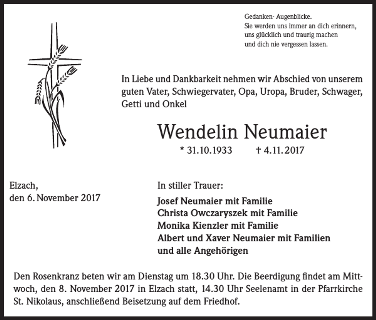 <p>Gedanken- Augenblicke.<br />Sie werden uns immer an dich erinnern,<br />uns glücklich und traurig machen<br />und dich nie vergessen lassen.</p><p>In Liebe und Dankbarkeit nehmen wir Abschied von unserem<br />guten Vater, Schwiegervater, Opa, Uropa, Bruder, Schwager,<br />Getti und Onkel</p><p>Wendelin Neumaier<br />* 31.10.1933<br />Elzach,<br />den 6. November 2017</p><p>† 4.11. 2017</p><p>In stiller Trauer:<br />Josef Neumaier mit Familie<br />Christa Owczaryszek mit Familie<br />Monika Kienzler mit Familie<br />Albert und Xaver Neumaier mit Familien<br />und alle Angehörigen</p><p>Den Rosenkranz beten wir am Dienstag um 18.30 Uhr. Die Beerdigung findet am Mittwoch, den 8. November 2017 in Elzach statt, 14.30 Uhr Seelenamt in der Pfarrkirche<br />St. Nikolaus, anschließend Beisetzung auf dem Friedhof.</p>