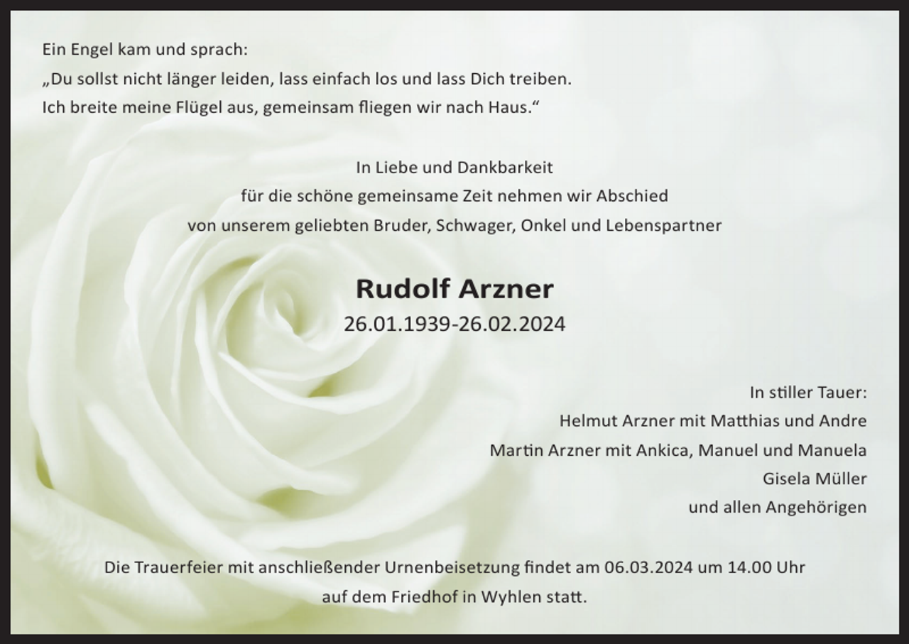 <p>Ein Engel kam und sprach:<br />„Du sollst nicht länger leiden, lass einfach los und lass Dich treiben.<br />Ich breite meine Flügel aus, gemeinsam fliegen wir nach Haus.“<br />In Liebe und Dankbarkeit<br />für die schöne gemeinsame Zeit nehmen wir Abschied<br />von unserem geliebten Bruder, Schwager, Onkel und Lebenspartner</p><p>Rudolf Arzner</p><p>26.01.1939-26.02.2024<br />In stiller Tauer:<br />Helmut Arzner mit Matthias und Andre<br />Martin Arzner mit Ankica, Manuel und Manuela<br />Gisela Müller<br />und allen Angehörigen<br />Die Trauerfeier mit anschließender Urnenbeisetzung findet am 06.03.2024 um 14.00 Uhr<br />auf dem Friedhof in Wyhlen statt.</p>