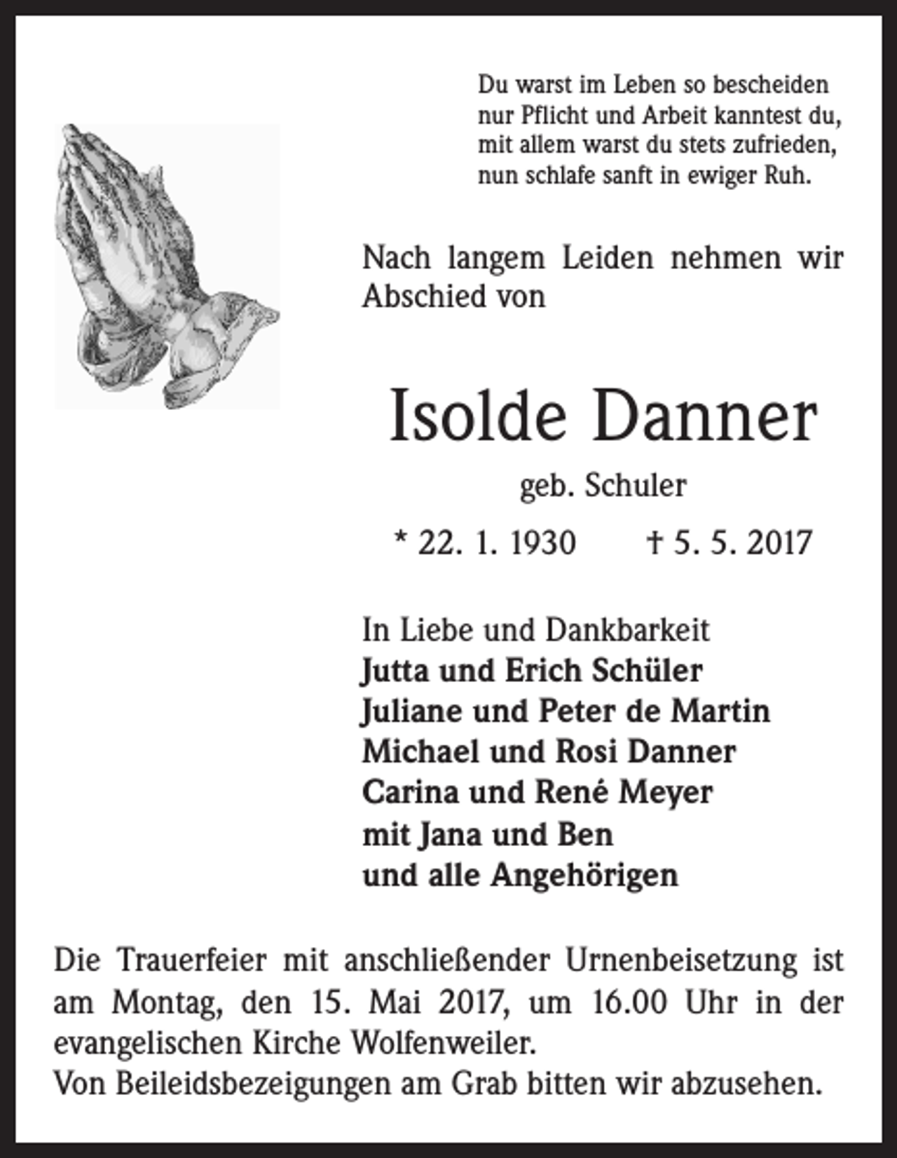 <p>Du warst im Leben so bescheiden<br />nur Pflicht und Arbeit kanntest du,<br />mit allem warst du stets zufrieden,<br />nun schlafe sanft in ewiger Ruh.</p><p>Nach langem Leiden nehmen wir<br />Abschied von</p><p>Isolde Danner<br />geb. Schuler<br />* 22. 1. 1930 † 5. 5. 2017<br />In Liebe und Dankbarkeit<br />Jutta und Erich Schüler<br />Juliane und Peter de Martin<br />Michael und Rosi Danner<br />Carina und René Meyer<br />mit Jana und Ben<br />und alle Angehörigen<br />Die Trauerfeier mit anschließender Urnenbeisetzung ist<br />am Montag, den 15. Mai 2017, um 16.00 Uhr in der<br />­evangelischen Kirche Wolfenweiler.<br />Von Beileidsbezeigungen am Grab bitten wir abzusehen.</p>