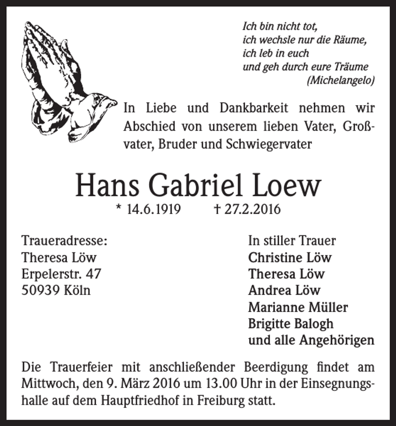 <p>Ich bin nicht tot,<br />ich wechsle nur die Räume,<br />ich leb in euch<br />und geh durch eure Träume<br />(Michelangelo)</p><p>In Liebe und Dankbarkeit nehmen wir<br />Abschied von unserem lieben Vater, Großvater, Bruder und Schwiegervater</p><p>Hans Gabriel Loew<br />* 14.6.1919</p><p>† 27.2.2016</p><p>Traueradresse:<br />In stiller Trauer<br />Theresa Löw<br />Christine Löw<br />Erpelerstr. 47<br />Theresa Löw<br />50939 Köln Andrea Löw<br />Marianne Müller<br />Brigitte Balogh<br />und alle Angehörigen<br />Die Trauerfeier mit anschließender Beerdigung findet am<br />Mittwoch, den 9. März 2016 um 13.00 Uhr in der Einsegnungshalle auf dem Hauptfriedhof in Freiburg statt.</p>