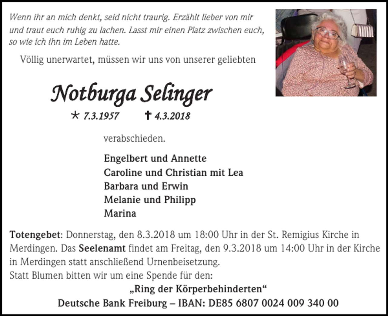 <p>Wenn ihr an mich denkt, seid nicht traurig. Erzählt lieber von mir<br />und traut euch ruhig zu lachen. Lasst mir einen Platz zwischen euch,<br />so wie ich ihn im Leben hatte.</p><p>Völlig unerwartet, müssen wir uns von unserer geliebten</p><p>Notburga Selinger<br /> 7.3.1957</p><p> 4.3.2018</p><p>verabschieden.<br />Engelbert und Annette<br />Caroline und Christian mit Lea<br />Barbara und Erwin<br />Melanie und Philipp<br />Marina<br />Totengebet: Donnerstag, den 8.3.2018 um 18:00 Uhr in der St. Remigius Kirche in<br />Merdingen. Das Seelenamt findet am Freitag, den 9.3.2018 um 14:00 Uhr in der Kirche<br />in Merdingen statt anschließend Urnenbeisetzung.<br />Statt Blumen bitten wir um eine Spende für den:<br />„Ring der Körperbehinderten“<br />Deutsche Bank Freiburg – IBAN: DE85 6807 0024 009 340</p>