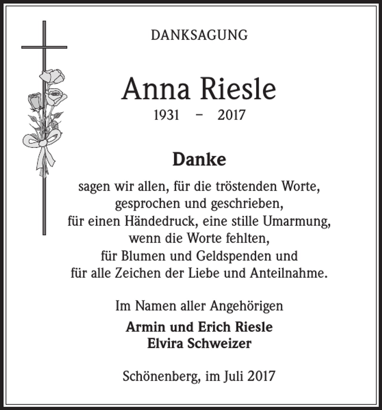 <p>DANKSAGUNG</p><p>Anna Riesle<br />1931 – 2017</p><p>Danke<br />sagen wir allen, für die tröstenden Worte,<br />gesprochen und geschrieben,<br />für einen Händedruck, eine stille Umarmung,<br />wenn die Worte fehlten,<br />für Blumen und Geldspenden und<br />für alle Zeichen der Liebe und Anteilnahme.<br />Im Namen aller Angehörigen<br />Armin und Erich Riesle<br />Elvira Schweizer<br />Schönenberg, im Juli 2017</p>