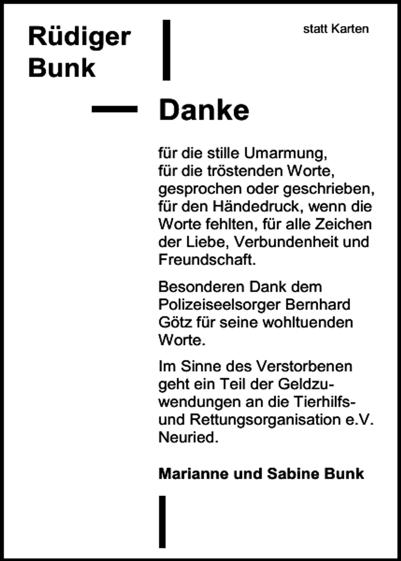 <p>statt Karten</p><p>Rüdiger<br />Bunk</p><p>Danke<br />für die stille Umarmung,<br />für die tröstenden Worte,<br />gesprochen oder geschrieben,<br />für den Händedruck, wenn die<br />Worte fehlten, für alle Zeichen<br />der Liebe, Verbundenheit und<br />Freundschaft.<br />Besonderen Dank dem<br />Polizeiseelsorger Bernhard<br />Götz für seine wohltuenden<br />Worte.<br />Im Sinne des Verstorbenen<br />geht ein Teil der Geldzuwendungen an die Tierhilfsund Rettungsorganisation e.V.<br />Neuried.<br />Marianne und Sabine Bunk</p>
