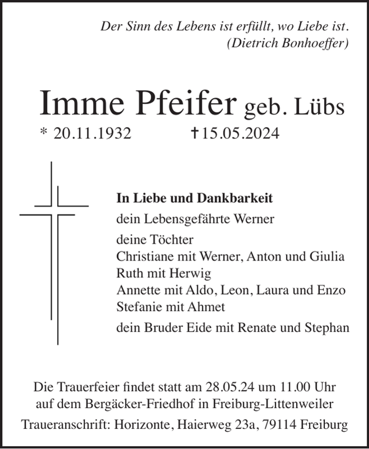 <p>Der Sinn des Lebens ist erfüllt, wo Liebe ist.<br />(Dietrich Bonhoeffer)</p><p>Imme Pfeifer geb. Lübs<br />* 20.11.1932</p><p>= 15.05.2024</p><p>In Liebe und Dankbarkeit<br />dein Lebensgefährte Werner<br />deine Töchter<br />Christiane mit Werner, Anton und Giulia<br />Ruth mit Herwig<br />Annette mit Aldo, Leon, Laura und Enzo<br />Stefanie mit Ahmet<br />dein Bruder Eide mit Renate und Stephan</p><p>Die Trauerfeier findet statt am 28.05.24 um 11.00 Uhr<br />auf dem Bergäcker-Friedhof in Freiburg-Littenweiler<br />Traueranschrift: Horizonte, Haierweg 23a, 79114 Freiburg</p>