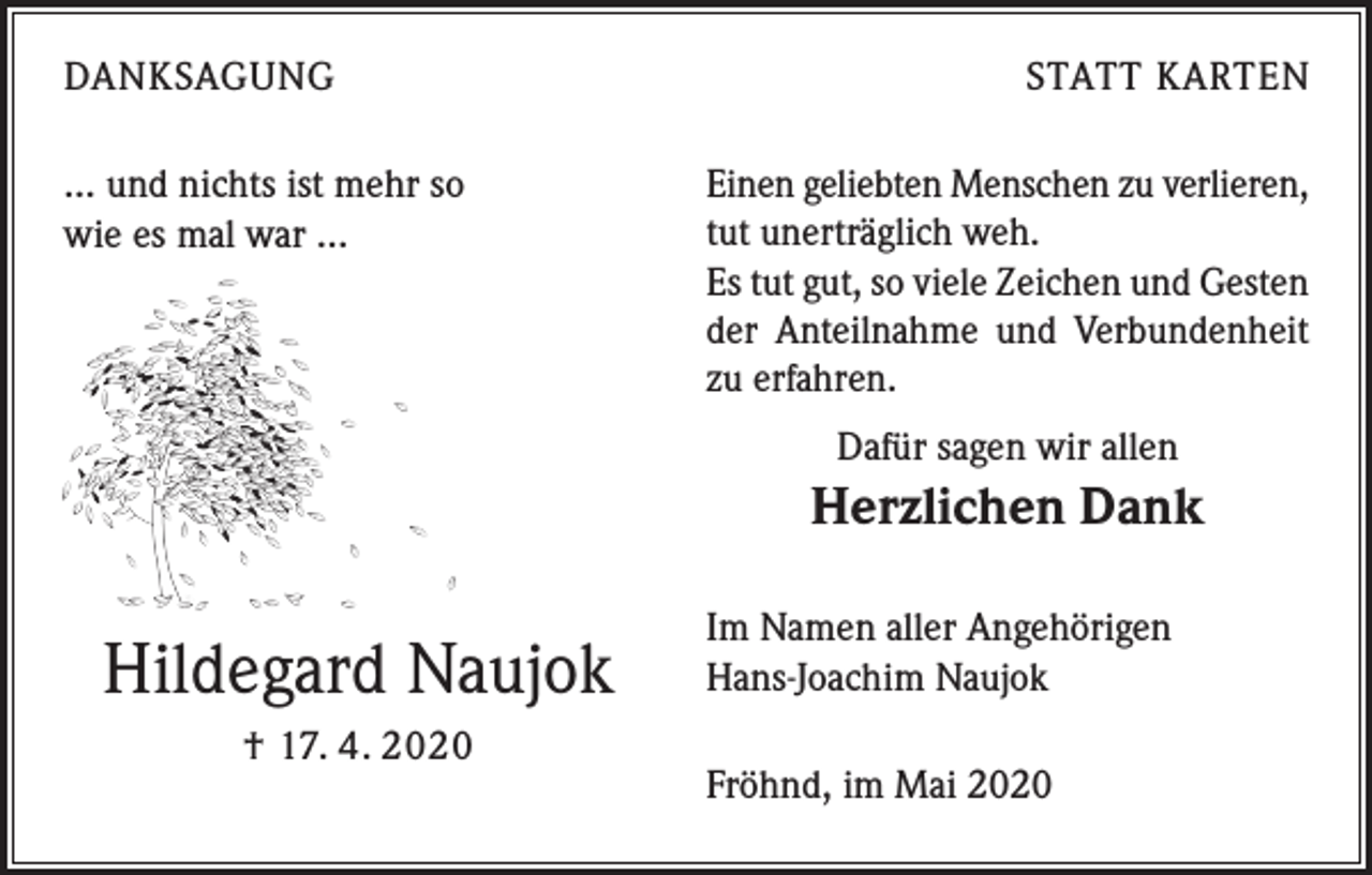 <p>DANKSAGUNG</p><p>… und nichts ist mehr so<br />wie es mal war …</p><p>STATT KARTEN</p><p>Einen geliebten Menschen zu verlieren,<br />tut unerträglich weh.<br />Es tut gut, so viele Zeichen und Gesten<br />der Anteilnahme und Verbundenheit<br />zu erfahren.<br />Dafür sagen wir allen</p><p>Herzlichen Dank</p><p>Hildegard Naujok<br />† 17. 4. 2020</p><p>Im Namen aller Angehörigen<br />Hans-Joachim Naujok<br />Fröhnd, im Mai 2020</p>