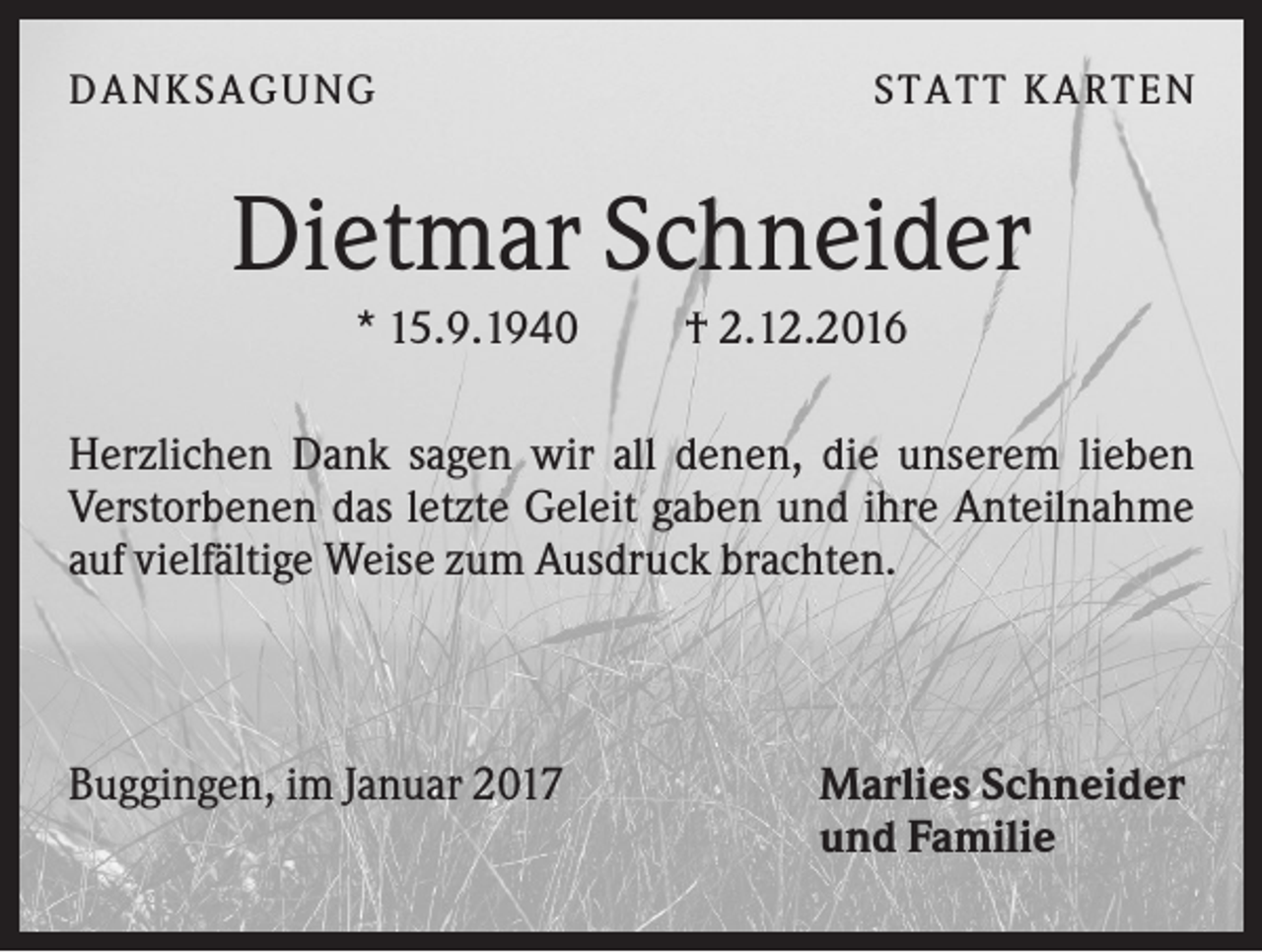 <p>DANK SAGU NG</p><p>ST AT T K AR T EN</p><p>Dietmar Schneider<br />* 15.9.1940</p><p>† 2.12.2016</p><p>Herzlichen Dank sagen wir all denen, die unserem lieben<br />Verstorbenen das letzte Geleit gaben und ihre Anteilnahme<br />auf vielfältige Weise zum Ausdruck brachten.</p><p>Buggingen, im Januar 2017</p><p>Marlies Schneider<br />und Familie</p>