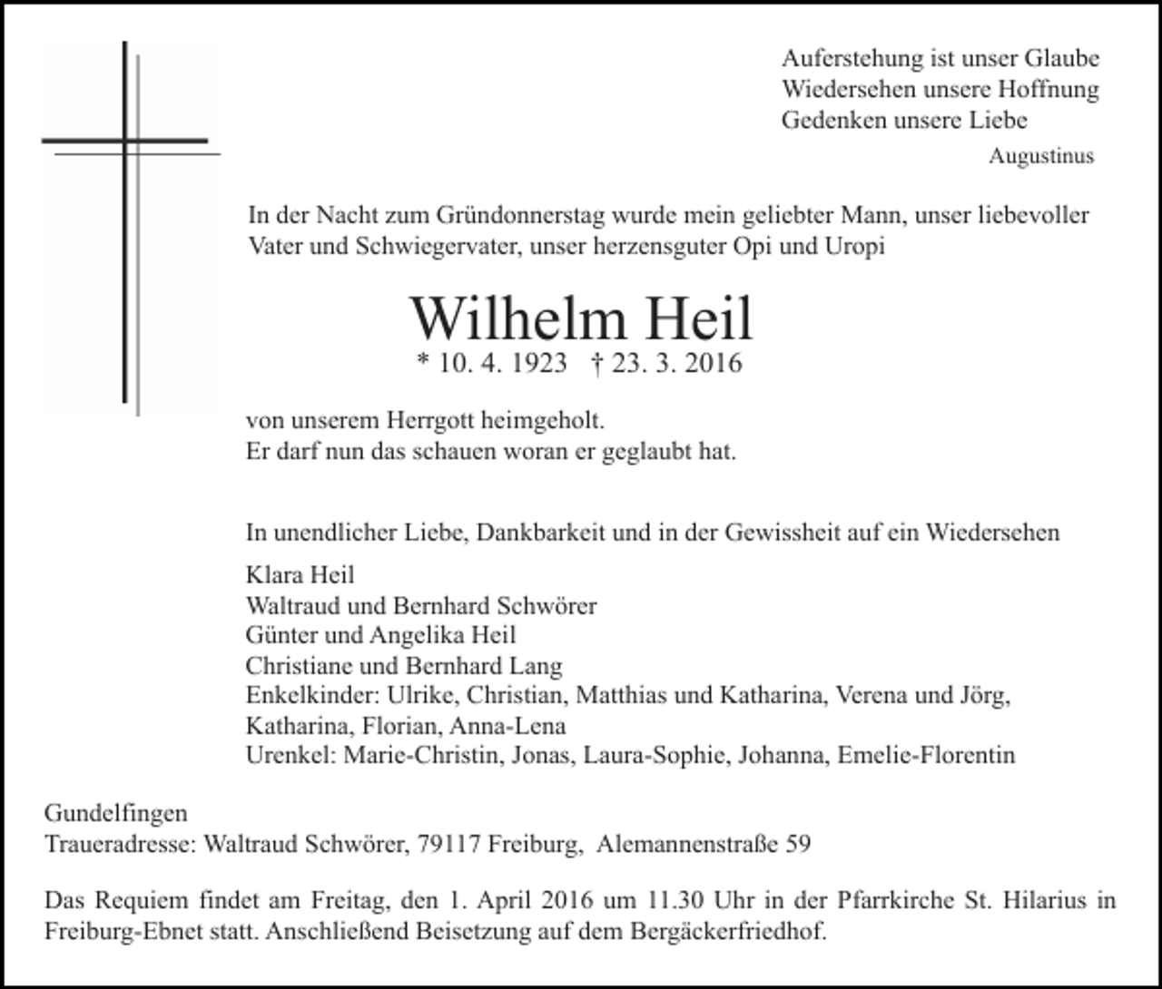 <p>Auferstehung ist unser Glaube<br />Wiedersehen unsere Hoffnung<br />Gedenken unsere Liebe<br />Augustinus</p><p>In der Nacht zum Gründonnerstag wurde mein geliebter Mann, unser liebevoller<br />Vater und Schwiegervater, unser herzensguter Opi und Uropi</p><p>Wilhelm Heil<br />* 10. 4. 1923 † 23. 3. 2016</p><p>von unserem Herrgott heimgeholt.<br />Er darf nun das schauen woran er geglaubt hat.<br />In unendlicher Liebe, Dankbarkeit und in der Gewissheit auf ein Wiedersehen<br />Klara Heil<br />Waltraud und Bernhard Schwörer<br />Günter und Angelika Heil<br />Christiane und Bernhard Lang<br />Enkelkinder: Ulrike, Christian, Matthias und Katharina, Verena und Jörg,<br />Katharina, Florian, Anna-Lena<br />Urenkel: Marie-Christin, Jonas, Laura-Sophie, Johanna, Emelie-Florentin<br />Gundelfingen<br />Traueradresse: Waltraud Schwörer, 79117 Freiburg, Alemannenstraße 59<br />Das Requiem findet am Freitag, den 1. April 2016 um 11.30 Uhr in der Pfarrkirche St. Hilarius in<br />Freiburg-Ebnet statt. Anschließend Beisetzung auf dem Bergäckerfriedhof.</p>