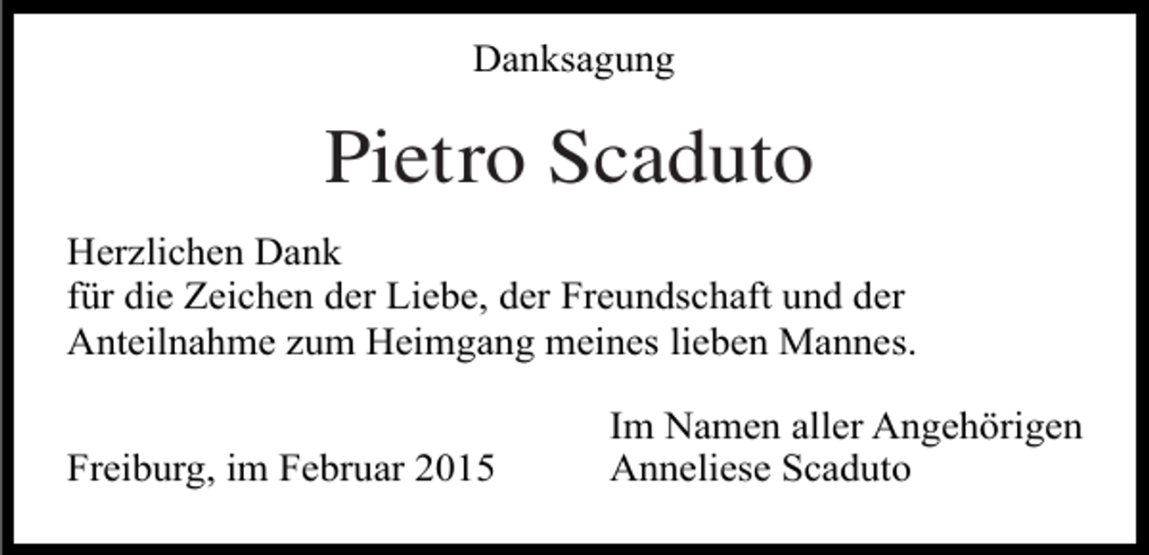 <p>Danksagung</p><p>Pietro Scaduto<br />Herzlichen Dank<br />für die Zeichen der Liebe, der Freundschaft und der<br />Anteilnahme zum Heimgang meines lieben Mannes.<br />Freiburg, im Februar 2015</p><p>Im Namen aller Angehörigen<br />Anneliese Scaduto</p>