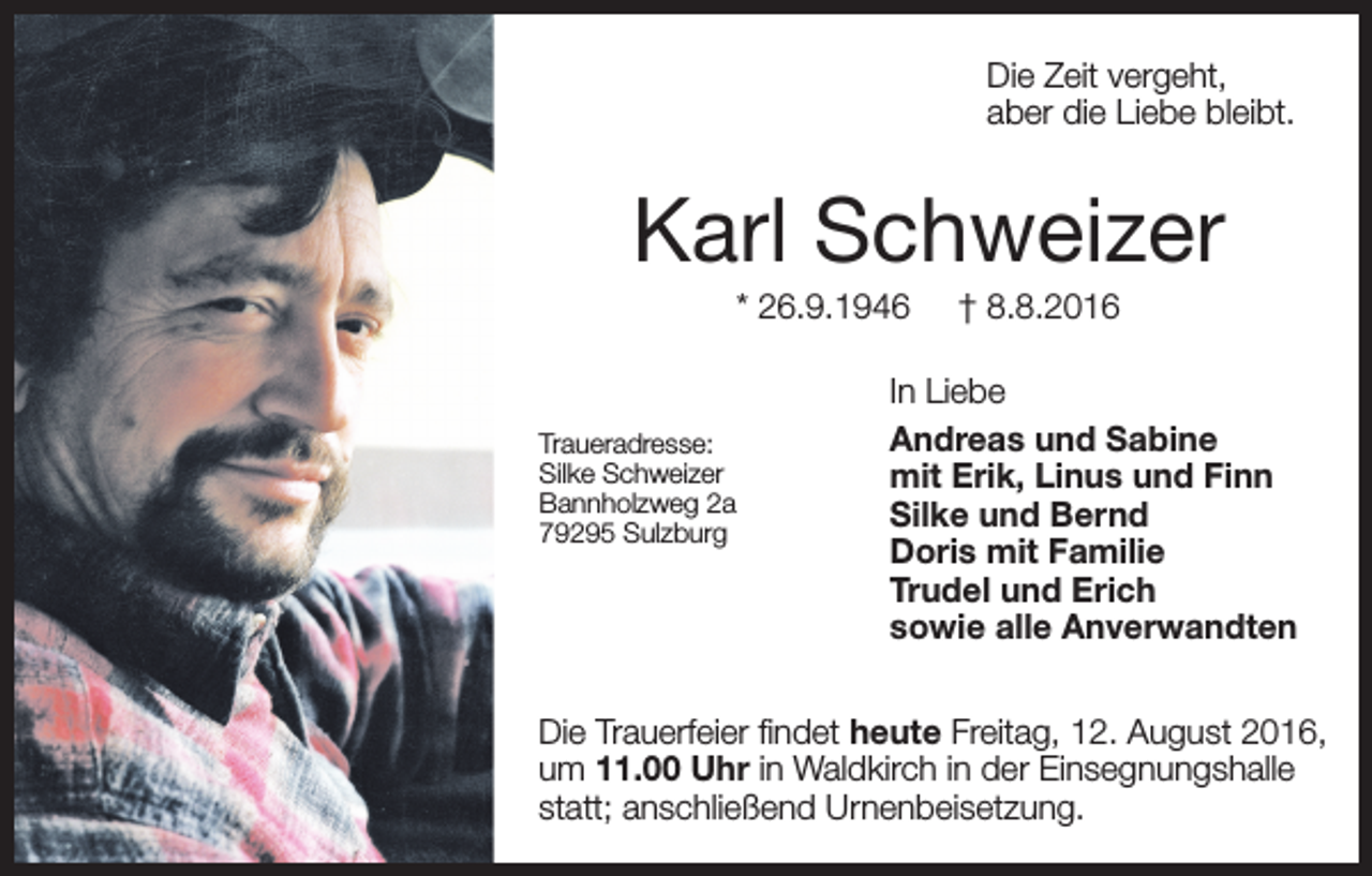 <p>Die Zeit vergeht,<br />aber die Liebe bleibt.</p><p>Karl Schweizer<br />* 26.9.1946</p><p>Traueradresse:<br />Silke Schweizer<br />Bannholzweg 2a<br />79295 Sulzburg</p><p>† 8.8.2016</p><p>In Liebe<br />Andreas und Sabine<br />mit Erik, Linus und Finn<br />Silke und Bernd<br />Doris mit Familie<br />Trudel und Erich<br />sowie alle Anverwandten</p><p>Die Trauerfeier findet heute<br />Freitag,<br />August<br />2016,<br />am Freitag,<br />12.12.<br />August<br />2016,<br />um 11.00 Uhr in Waldkirch in der Einsegnungshalle<br />statt; anschließend Urnenbeisetzung.</p>