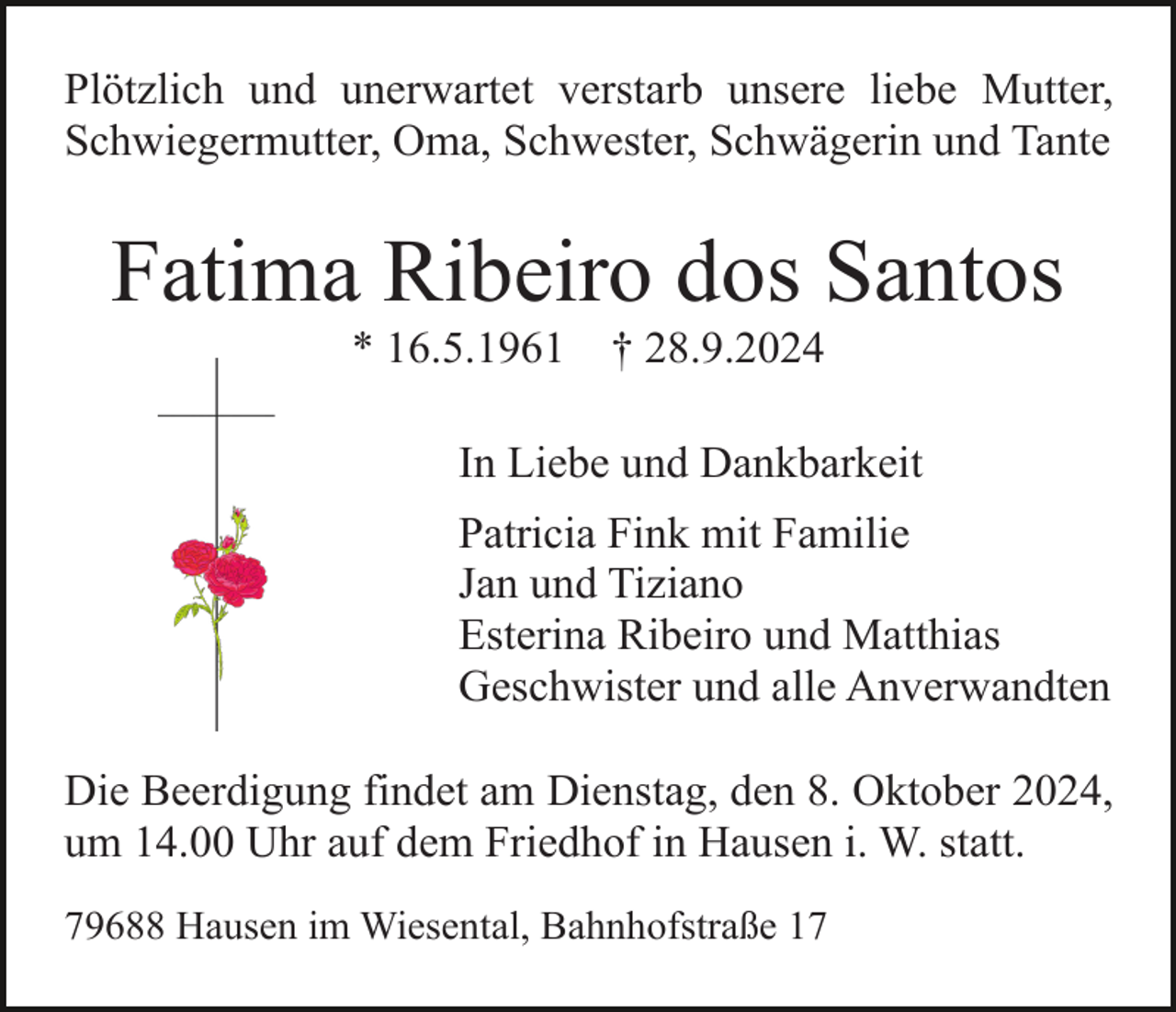 <p>Plötzlich und unerwartet verstarb unsere liebe Mutter,<br />Schwiegermutter, Oma, Schwester, Schwägerin und Tante</p><p>Fatima Ribeiro dos Santos<br />* 16.5.1961</p><p>† 28.9.2024</p><p>In Liebe und Dankbarkeit<br />Patricia Fink mit Familie<br />Jan und Tiziano<br />Esterina Ribeiro und Matthias<br />Geschwister und alle Anverwandten<br />Die Beerdigung findet am Dienstag, den 8. Oktober 2024,<br />um 14.00 Uhr auf dem Friedhof in Hausen i. W. statt.<br />79688 Hausen im Wiesental, Bahnhofstraße 17</p>
