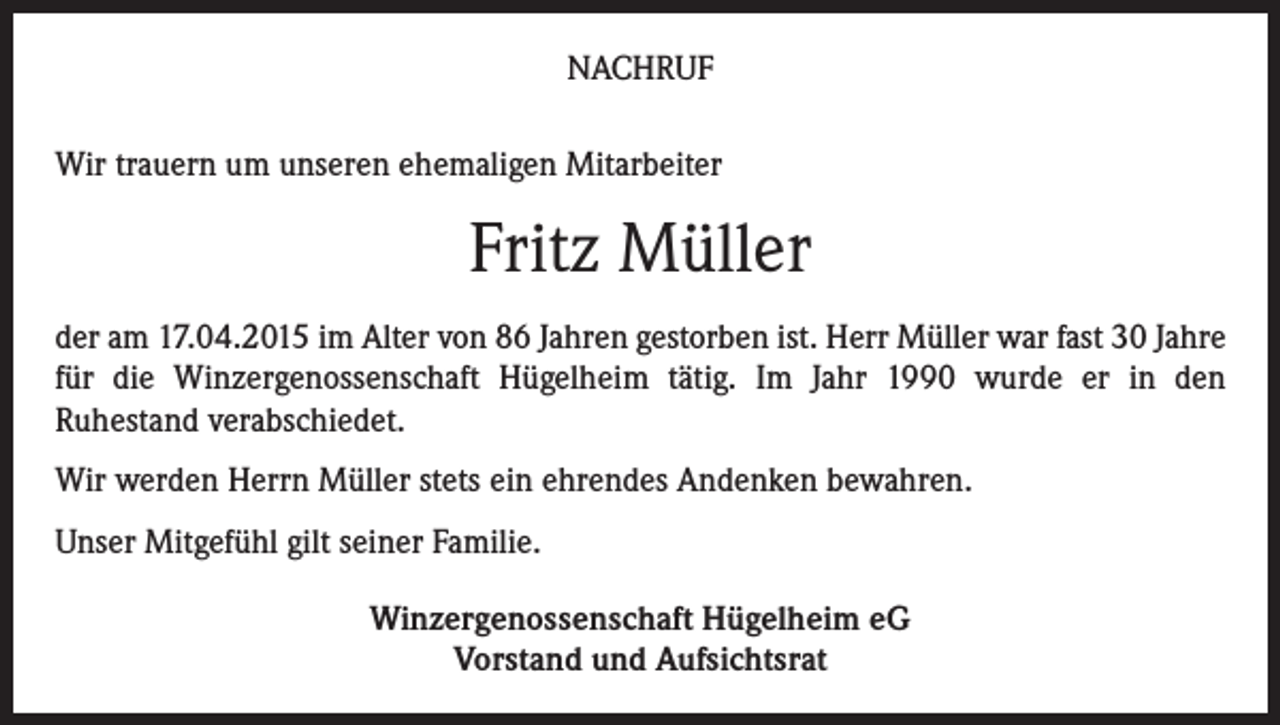 <p>NACHRUF<br />Wir trauern um unseren ehemaligen Mitarbeiter</p><p>Fritz Müller<br />der am 17.04.2015 im Alter von 86 Jahren gestorben ist. Herr Müller war fast 30 Jahre<br />für die Winzergenossenschaft Hügelheim tätig. Im Jahr 1990 wurde er in den<br />Ruhestand verabschiedet.</p><p>Wir werden Herrn Müller stets ein ehrendes Andenken bewahren.<br />Unser Mitgefühl gilt seiner Familie.<br />Winzergenossenschaft Hügelheim eG<br />Vorstand und Aufsichtsrat</p>