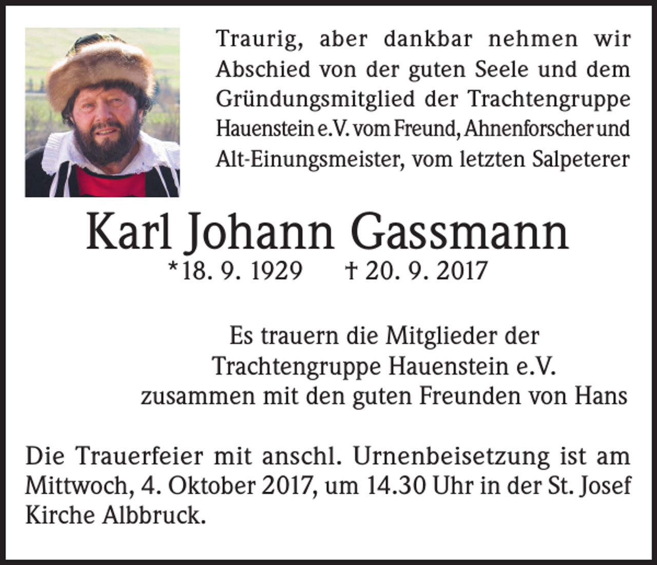 <p>Traurig, aber dankbar nehmen wir<br />Abschied von der guten Seele und dem<br />Gründungsmitglied der Trachtengruppe<br />Hauenstein e.V. vom Freund, Ahnenforscher und<br />Alt-Einungsmeister, vom letzten Salpeterer</p><p>Karl Johann Gassmann<br />*18. 9. 1929</p><p>† 20. 9. 2017</p><p>Es trauern die Mitglieder der<br />Trachtengruppe Hauenstein e.V.<br />zusammen mit den guten Freunden von Hans<br />Die Trauerfeier mit anschl. Urnenbeisetzung ist am<br />Mittwoch, 4. Oktober 2017, um 14.30 Uhr in der St. Josef<br />Kirche Albbruck.</p>