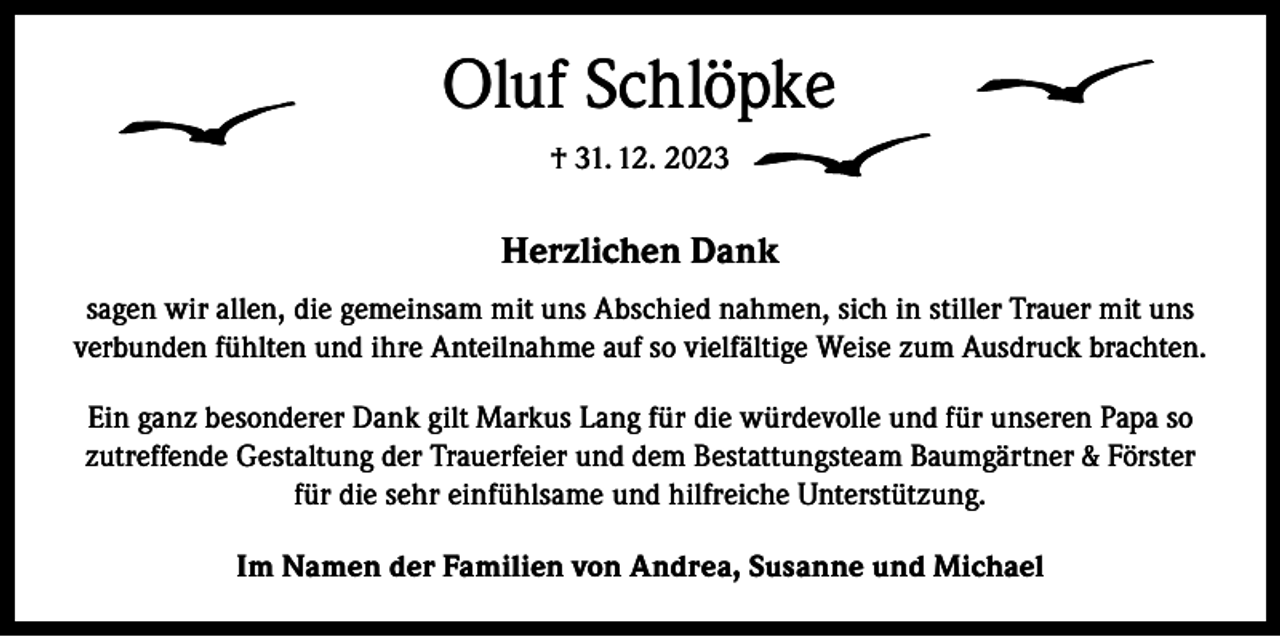 <p>Oluf Schlöpke<br />† 31. 12. 2023</p><p>Herzlichen Dank<br />sagen wir allen, die gemeinsam mit uns Abschied nahmen, sich in stiller Trauer mit uns<br />verbunden fühlten und ihre Anteilnahme auf so vielfältige Weise zum Ausdruck brachten.<br />Ein ganz besonderer Dank gilt Markus Lang für die würdevolle und für unseren Papa so<br />zutreffende Gestaltung der Trauerfeier und dem Bestattungsteam Baumgärtner &amp; Förster<br />für die sehr einfühlsame und hilfreiche Unterstützung.<br />Im Namen der Familien von Andrea, Susanne und Michael</p>
