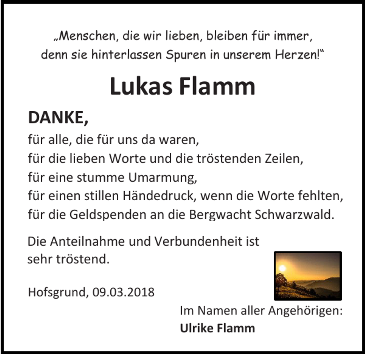 <p>„„Menschen,<br />M e n s c h e n, die<br />di e wir<br />wi r lilieben,<br />e b e n, bleiben<br />bl ei b e n für<br />f ü r iimmer,<br />m m e r,<br />ddenn<br />e n n sisie<br />e hi<br />hinterlassen<br />n t e rl a s s e n Spuren<br />S p u r e n iin<br />n uunserem<br />n s e r e m Herzen!“<br />H e r z e n!“</p><p>LLukas<br />u k as Flamm<br />Fl a m m<br />DDANKE,<br />A N K E,</p><p>f ür alle,<br />für<br />all e, die<br />di e ffür<br />ür uns<br />u ns da<br />d a waren,<br />w ar e n,<br />ffür<br />ür die<br />di e lilieben<br />e b e n Worte<br />W ort e und<br />u n d die<br />di e tröstenden<br />tr öst e n d e n Zeilen,<br />Z eil e n,<br />ffür<br />ür eine<br />ei n e stumme<br />st u m m e Umarmung,<br />U m ar m u n g,<br />ffür<br />ür einen<br />ei n e n stillen<br />still e n Händedruck,<br />H ä n d e dr u c k, wenn<br />w e n n die<br />di e Worte<br />W ort e ffehlten,<br />e hlt e n,<br />ffür<br />ür die<br />di e Geldspenden<br />G el ds p e n d e n an<br />a n die<br />di e Bergwacht<br />B er gw a c ht SSchwarzwald.<br />c h w arz w al d.<br />Di e AAnteilnahme<br />Die<br />nt eil n a h m e uund<br />n d VVerbundenheit<br />er b u n d e n h eit ist<br />ist<br />ssehr<br />e hr tr<br />tröstend.<br />öst e n d.<br />HHofsgrund,<br />of sgr u n d, 009.03.2018<br />9. 0 3. 2 0 1 8</p><p>I m Namen<br />Im<br />N a m e n aller<br />all er Angehörigen:<br />A n g e h öri g e n:<br />Ulrike<br />Ulri<br />k e FlFlamm<br />a m m</p>