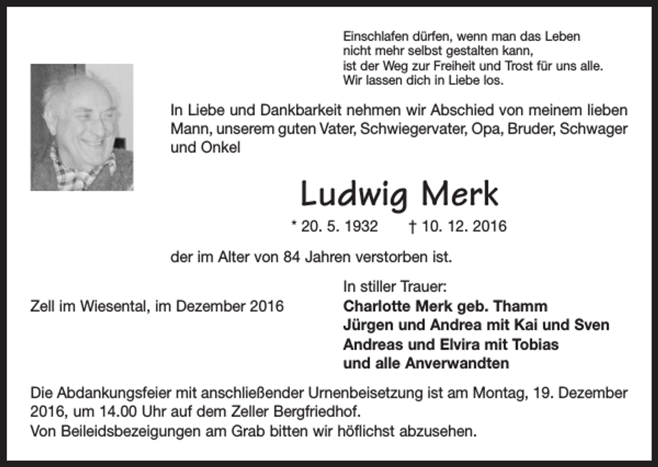 <p>Einschlafen dürfen, wenn man das Leben<br />nicht mehr selbst gestalten kann,<br />ist der Weg zur Freiheit und Trost für uns alle.<br />Wir lassen dich in Liebe los.</p><p>In Liebe und Dankbarkeit nehmen wir Abschied von meinem lieben<br />Mann, unserem guten Vater, Schwiegervater, Opa, Bruder, ­Schwager<br />und Onkel</p><p>Ludwig Merk</p><p>* 20. 5. 1932 † 10. 12. 2016<br />der im Alter von 84 Jahren verstorben ist.</p><p>Zell im Wiesental, im Dezember 2016</p><p>In stiller Trauer:<br />Charlotte Merk geb. Thamm<br />Jürgen und Andrea mit Kai und Sven<br />Andreas und Elvira mit Tobias<br />und alle Anverwandten</p><p>Die Abdankungsfeier mit anschließender Urnenbeisetzung ist am Montag, 19. Dezember<br />2016, um 14.00 Uhr auf dem Zeller Bergfriedhof.<br />Von Beileidsbezeigungen am Grab bitten wir höflichst abzusehen.</p>