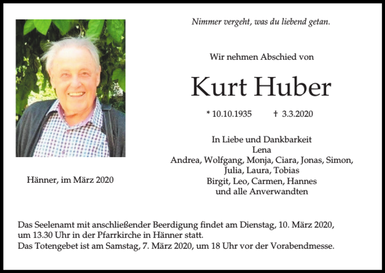 <p>Nimmer vergeht, was du liebend getan.</p><p>Wir nehmen Abschied von</p><p>Kurt Huber<br />* 10.10.1935</p><p>Hänner, im März 2020</p><p>† 3.3.2020</p><p>In Liebe und Dankbarkeit<br />Lena<br />Andrea, Wolfgang, Monja, Ciara, Jonas, Simon,<br />Julia, Laura, Tobias<br />Birgit, Leo, Carmen, Hannes<br />und alle Anverwandten</p><p>Das Seelenamt mit anschließender Beerdigung findet am Dienstag, 10. März 2020,<br />um 13.30 Uhr in der Pfarrkirche in Hänner statt.<br />Das Totengebet ist am Samstag, 7. März 2020, um 18 Uhr vor der Vorabendmesse.</p>