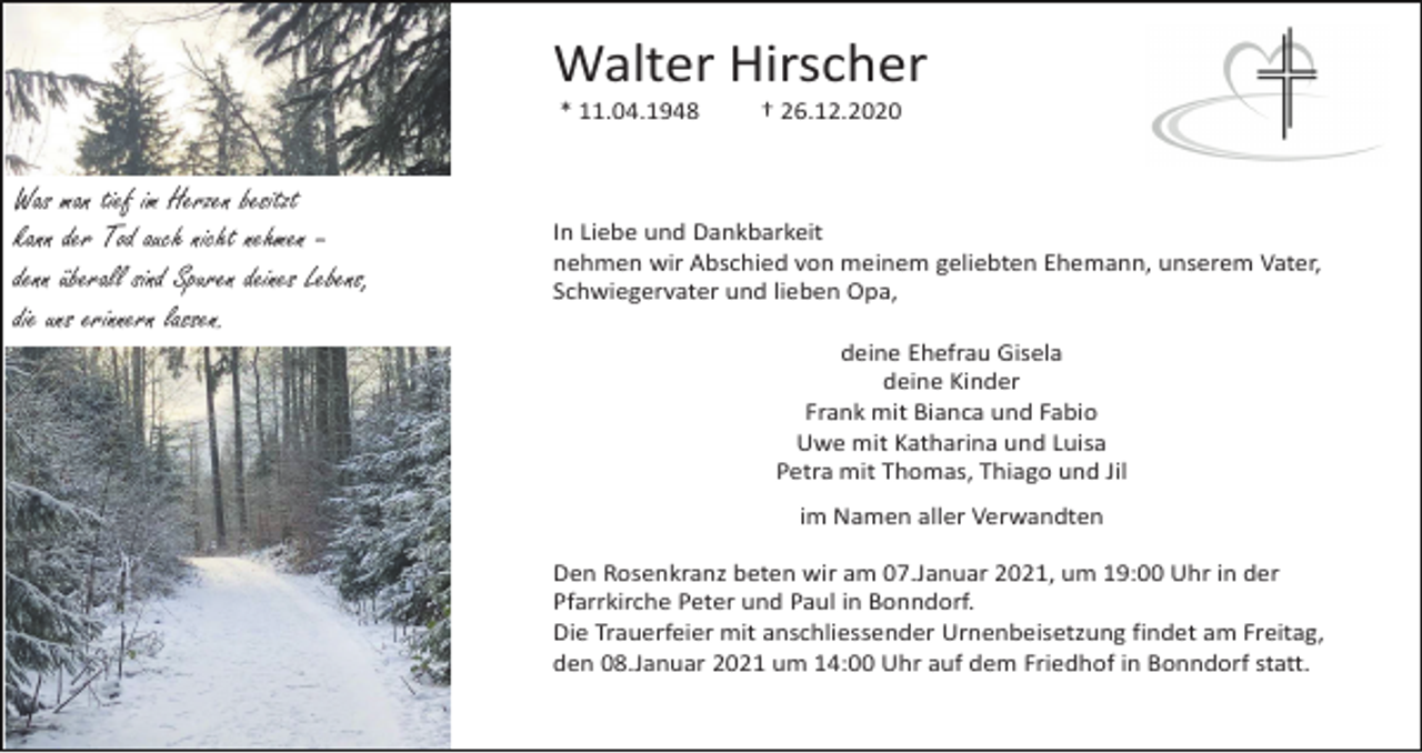 <p>Walter Hirscher<br />* 11.04.1948</p><p>Was man tief im Herzen besitzt<br />kann der Tod auch nicht nehmen –<br />denn überall sind Spuren deines Lebens,<br />die uns erinnern lassen.</p><p>† 26.12.2020</p><p>In Liebe und Dankbarkeit<br />nehmen wir Abschied von meinem geliebten Ehemann, unserem Vater,<br />Schwiegervater und lieben Opa,<br />deine Ehefrau Gisela<br />deine Kinder<br />Frank mit Bianca und Fabio<br />Uwe mit Katharina und Luisa<br />Petra mit Thomas, Thiago und Jil<br />im Namen aller Verwandten<br />Den Rosenkranz beten wir am 07.Januar 2021, um 19:00 Uhr in der<br />Pfarrkirche Peter und Paul in Bonndorf.<br />Die Trauerfeier mit anschliessender Urnenbeisetzung findet am Freitag,<br />den 08.Januar 2021 um 14:00 Uhr auf dem Friedhof in Bonndorf statt.</p>
