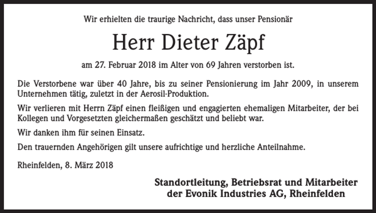 <p>Wir erhielten die traurige Nachricht, dass unser Pensionär</p><p>Herr Dieter Zäpf<br />am 27. Februar 2018 im Alter von 69 Jahren verstorben ist.<br />Die Verstorbene war über 40 Jahre, bis zu seiner Pensionierung im Jahr 2009, in unserem<br />Unternehmen tätig, zuletzt in der Aerosil-Produktion.<br />Wir verlieren mit Herrn Zäpf einen fleißigen und engagierten ehemaligen Mitarbeiter, der bei<br />Kollegen und Vorgesetzten gleichermaßen geschätzt und beliebt war.<br />Wir danken ihm für seinen Einsatz.<br />Den trauernden Angehörigen gilt unsere aufrichtige und herzliche Anteilnahme.<br />Rheinfelden, 8. März 2018</p><p>Standortleitung, Betriebsrat und Mitarbeiter<br />der Evonik Industries AG, Rheinfelden</p>
