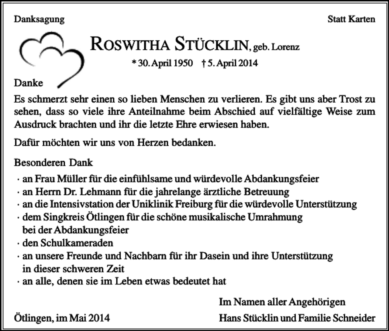 <p>Danksagung</p><p>Statt Karten</p><p>ROSWITHA STÜCKLIN, geb. Lorenz<br />* 30. April 1950 † 5. April 2014</p><p>Danke<br />Es schmerzt sehr einen so lieben Menschen zu verlieren. Es gibt uns aber Trost zu<br />sehen, dass so viele ihre Anteilnahme beim Abschied auf vielfältige Weise zum<br />Ausdruck brachten und ihr die letzte Ehre erwiesen haben.<br />Dafür möchten wir uns von Herzen bedanken.<br />Besonderen Dank<br />· an Frau Müller für die einfühlsame und würdevolle Abdankungsfeier<br />· an Herrn Dr. Lehmann für die jahrelange ärztliche Betreuung<br />· an die Intensivstation der Uniklinik Freiburg für die würdevolle Unterstützung<br />· dem Singkreis Ötlingen für die schöne musikalische Umrahmung<br />bei der Abdankungsfeier<br />· den Schulkameraden<br />· an unsere Freunde und Nachbarn für ihr Dasein und ihre Unterstützung<br />in dieser schweren Zeit<br />· an alle, denen sie im Leben etwas bedeutet hat<br />Ötlingen, im Mai 2014</p><p>Im Namen aller Angehörigen<br />Hans Stücklin und Familie Schneider</p>