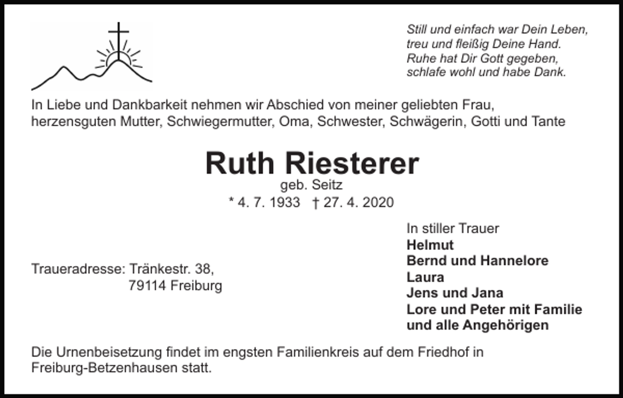 <p>Still und einfach war Dein Leben,<br />treu und fleißig Deine Hand.<br />Ruhe hat Dir Gott gegeben,<br />schlafe wohl und habe Dank.</p><p>In Liebe und Dankbarkeit nehmen wir Abschied von meiner geliebten Frau,<br />herzensguten Mutter, Schwiegermutter, Oma, Schwester, Schwägerin, Gotti und Tante</p><p>Ruth Riesterer<br />geb. Seitz<br />* 4. 7. 1933 † 27. 4. 2020</p><p>Traueradresse: Tränkestr. 38,<br />79114 Freiburg</p><p>In stiller Trauer<br />Helmut<br />Bernd und Hannelore<br />Laura<br />Jens und Jana<br />Lore und Peter mit Familie<br />und alle Angehörigen</p><p>Die Urnenbeisetzung findet im engsten Familienkreis auf dem Friedhof in<br />Freiburg-Betzenhausen statt.</p>