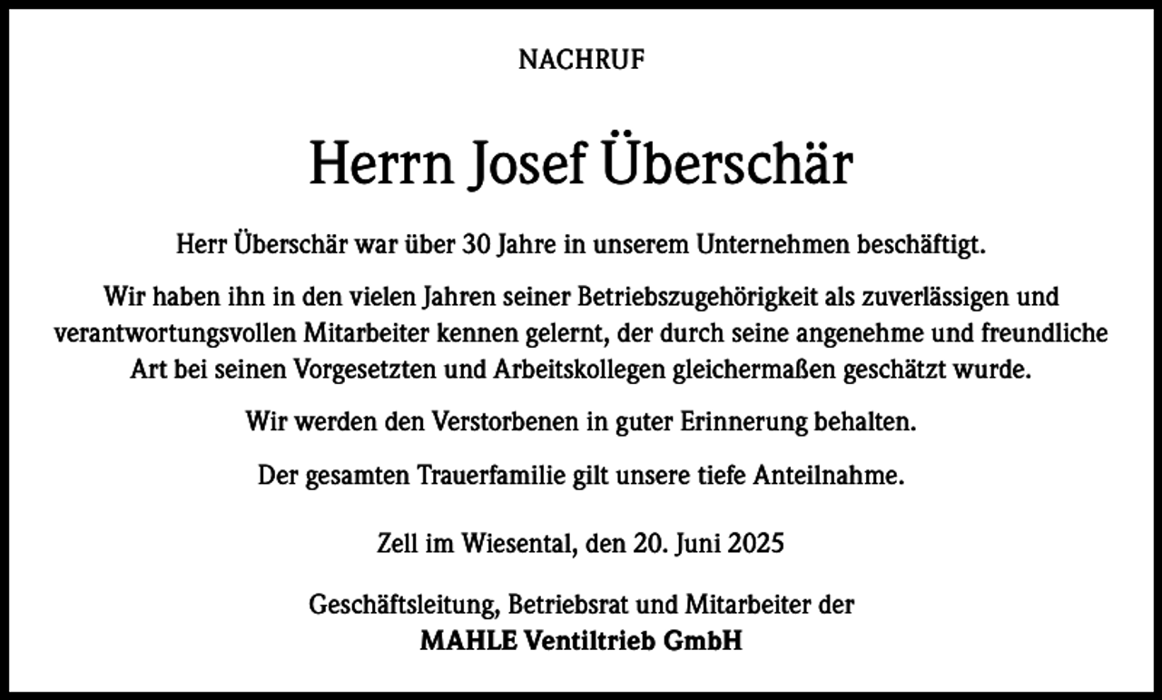 <p>NACHRUF</p><p>Herrn Josef Überschär<br />Herr Überschär war über 30 Jahre in unserem Unternehmen beschäftigt.<br />Wir haben ihn in den vielen Jahren seiner Betriebszugehörigkeit als zuverlässigen und<br />verantwortungsvollen Mitarbeiter kennen gelernt, der durch seine angenehme und freundliche<br />Art bei seinen Vorgesetzten und Arbeitskollegen gleichermaßen geschätzt wurde.<br />Wir werden den Verstorbenen in guter Erinnerung behalten.<br />Der gesamten Trauerfamilie gilt unsere tiefe Anteilnahme.<br />Zell im Wiesental, den 20. Juni 2025<br />Geschäftsleitung, Betriebsrat und Mitarbeiter der<br />MAHLE Ventiltrieb GmbH</p>